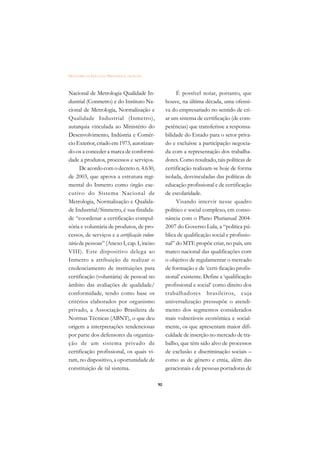DICIONÁRIO DA EDUCAÇÃO PROFISSIONAL EM SAÚDE



Nacional de Metrologia Qualidade In-                     É possível notar, portanto, que
dustrial (Conmetro) e do Instituto Na-              houve, na última década, uma ofensi-
cional de Metrologia, Normalização e                va do empresariado no sentido de cri-
Qualidade Industrial (Inmetro),                     ar um sistema de certificação (de com-
autarquia vinculada ao Ministério do                petências) que transferisse a responsa-
Desenvolvimento, Indústria e Comér-                 bilidade do Estado para o setor priva-
cio Exterior, criado em 1973, autorizan-            do e excluísse a participação negocia-
do-os a conceder a marca de conformi-               da com a representação dos trabalha-
dade a produtos, processos e serviços.              dores. Como resultado, tais políticas de
      De acordo com o decreto n. 4.630,             certificação realizam-se hoje de forma
de 2003, que aprova a estrutura regi-               isolada, desvinculadas das políticas de
mental do Inmetro como órgão exe-                   educação profissional e de certificação
cutivo do Sistema Nacional de                       de escolaridade.
Metrologia, Normalização e Qualida-                      Visando intervir nesse quadro
de Industrial/Sinmetro, é sua finalida-             político e social complexo, em conso-
de “coordenar a certificação compul-                nância com o Plano Plurianual 2004-
sória e voluntária de produtos, de pro-             2007 do Governo Lula, a “política pú-
cessos, de serviços e a certificação volun-         blica de qualificação social e profissio-
tária de pessoas” (Anexo I, cap. I, inciso          nal” do MTE propõe criar, no país, um
VIII). Este dispositivo delega ao                   marco nacional das qualificações com
Inmetro a atribuição de realizar o                  o objetivo de regulamentar o mercado
credenciamento de instituições para                 de formação e de ‘certi-ficação profis-
certificação (voluntária) de pessoal no             sional’ existente. Define a ‘qualificação
âmbito das avaliações de qualidade/                 profissional e social’ como direito dos
conformidade, tendo como base os                    trabalhadores brasileiros, cuja
critérios elaborados por organismo                  universalização pressupõe o atendi-
privado, a Associação Brasileira de                 mento dos segmentos considerados
Normas Técnicas (ABNT), o que deu                   mais vulneráveis econômica e social-
origem a interpretações tendenciosas                mente, os que apresentam maior difi-
por parte dos defensores da organiza-               culdade de inserção no mercado de tra-
ção de um sistema privado de                        balho, que têm sido alvo de processos
certificação profissional, os quais vi-             de exclusão e discriminação sociais –
ram, no dispositivo, a oportunidade de              como as de gênero e etnia, além das
constituição de tal sistema.                        geracionais e de pessoas portadoras de

                                               90
 