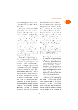 Certificação profissional   A

necessidades especiais (Plano Nacio-            Interministerial sobre Qualificação e             C
nal de Qualificação/PNQ/MTE,                    Educação Profissional, composta pe-
2003 -2004).                                    los Ministérios da Educação, do Tra-              D
      O conceito de marco nacional das          balho e Emprego, da Saúde, Ministé-
qualificações, introduzido pela Reco-           rio do Desenvolvimento, Indústria e
                                                                                                  E
mendação 195 da Conferência Inter-              Comércio Exterior, do Ministério do
                                                                                                  F
nacional do Trabalho da OIT, de 2004,           Turismo e pelos Conselhos Nacionais
é de uso recente e sua adoção expressa          de Educação e do Trabalho, sob a co-
                                                                                                  G
o compromisso da realização de uma              ordenação-geral, exercida alternada-
política nacional para promover o de-           mente, do Ministério da Educação e do             H
senvolvimento, a aplicação e o finan-           Ministério do Trabalho e Emprego.
ciamento de um mecanismo transpa-                    A iniciativa nasce, sobretudo, se-           I
rente de avaliação, certificação e re-          gundo o Termo de Referência para ela-
conhecimento dos saberes profissi-              boração de instrumento legal de cria-             N
onais obtidos por uma pessoa via                ção do Sistema Nacional de Certificação
educação f or mal ou infor mal                  Profissional (MTE/OIT, 2004),                     O
(Cinterfor/OIT, 2006).
      Para suprir a ausência de uma po-             da preocupação em criar um mar-               P
                                                    co regulatório integrado que valide
lítica pública nacional de ‘certificação
                                                    os processos de certificação existen-
profissional’ de conhecimentos, que                 tes, realizados por instituições pú-          Q
normatize e regule experiências, pro-               blicas ou privadas, no âmbito das
postas, programas e projetos de                     relações de trabalho, na relação e            R
                                                    equivalência com os diferentes ní-
‘certificação profissional’ vinculados              veis de escolarização e das normas
aos diversos ministérios, órgãos fede-              de conformidade, buscando dirimir             S
rais, entidades e segmentos sociais, o              sobreposições de competências e
MTE, desde 2003, vem desenvolven-                   dispersão de atribuições entre dife-          T
                                                    rentes órgãos governamentais.
do esforços em conjunto com diver-
sos agentes governamentais e sociais,                No âmbito do MTE, a qualifica-               U
com vistas a organizar institucio-              ção social e profissional é definida
nalmente a ‘certificação profissional’          como uma construção social e, portan-             V
como atribuição do Sistema Público de           to, histórica, ou seja, “como relação
                                                social construída pela interação dos
                                                                                                  A
Emprego e articulado aos Sistemas
Nacional de Educação. Para tanto, foi           agentes sociais do trabalho em torno
                                                                                                  A
instituída, em 2004, a Comissão                 da propriedade, significado e uso do

                                           91
 