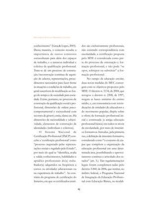 DICIONÁRIO DA EDUCAÇÃO PROFISSIONAL EM SAÚDE



conhecimento” (Lima & Lopes, 2005).                 dos são exclusivamente profissionais,
Dessa maneira, o conceito ressalta a                não existindo correspondência com
importância de outros contextos                     escolaridade, a certificação proposta
socioculturais para além dos espaços                pelo MTE é considerada como par-
de trabalho, e a natureza individual e              te do processo de orientação e for-
coletiva da qualificação profissional.              mação profissional, e não pode “se
Trata-se de um processo de constru-                 opor, sobrepor ou substituir” a for-
ção/reconstrução contínua de aquisi-                mação profissional.
ção de saberes, representações, proce-                   No campo da educação escolar,
dimentos necessários para fazer frente              duas novas medidas do MEC conver-
às situações e condições de trabalho, em            gem com os objetivos propostos pelo
geral suscetíveis de modificação ao lon-            MTE. O decreto n. 5154, de 2004, que
go do tempo e de sociedade para socie-              revogou o decreto n. 2208, de 1997,
dade. Existe, portanto, no processo de              resgata as bases unitárias do ensino
construção da qualificação social e pro-            médio, e, em consonância com reivin-
fissional, dimensões de ordem psico-                dicações de entidades de educadores e
comportamental e sociocultural com                  do movimento popular, dispõe sobre
recortes de gênero, etnia, classe etc. Há           a oferta da formação profissional ini-
dimensões de racionalidade e subjeti-               cial e continuada (a antiga educação
vidade, elementos de construção de                  profissional básica) em todos os níveis
identidades (individuais e coletivas).              de escolaridade, por meio de itinerári-
      O Sistema Nacional de                         os formativos. Introduz, pela primeira
Certificação Profissional (SNCP) con-               vez, a definição de itinerário formativo,
cebe a ‘certificação profissional’ como             considerado como “o conjunto de eta-
“processo negociado pelas represen-                 pas que compõem a organização da
tações sociais e regulado pelo Estado”,             educação profissional em uma deter-
por meio do qual se “identifica, avalia             minada área, possibilitando o aprovei-
e valida conhecimentos, habilidades e               tamento contínuo e articulado dos es-
aptidões profissionais do(a) traba-                 tudos” (art. 3.). Tais regulamentações
lhador(a) adquiridos na freqüência a                legais foram complemen-tadas pelo
cursos ou atividades educacionais ou                decreto 5.840, de 2006, que institui, no
na experiência de trabalho”. Ao con-                âmbito federal, o Programa Nacional
trário do programa de certificação do               de Integração da Educação Profissio-
Inmetro, em que os certificados emiti-              nal com Educação Básica, na modali-

                                               92
 