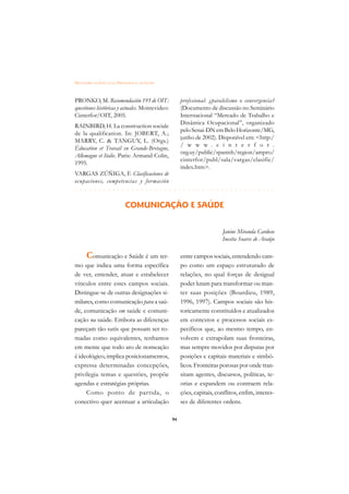 DICIONÁRIO DA EDUCAÇÃO PROFISSIONAL EM SAÚDE



PRONKO, M. Recomendación 195 de OIT:                 profesional: ¿paralelismo o convergencia?
questiones históricas y actuales. Montevideo:        (Documento de discussão no Seminário
Cinterfor/OIT, 2005.                                 Internacional “Mercado de Trabalho e
                                                     Dinâmica Ocupacional”, organizado
RAINBIRD, H. La construction sociale
                                                     pelo Senai-DN em Belo Horizonte/MG,
de la qualification. In: JOBERT, A.;
                                                     junho de 2002). Disponível em: <http:/
MARRY, C. & TANGUY, L. (Orgs.)
                                                     / w w w . c i n t e r f o r .
Éducation et Travail en Grande-Bretagne,
                                                     org.uy/public/spanish/region/ampro/
Allemagne et Italie. Paris: Armand Colin,
                                                     cinterfor/publ/sala/vargas/clasific/
1995.
                                                     index.htm>.
VARGAS ZÚÑIGA, F. Clasificaciones de
ocupaciones, competencias y formación
 £¢££££¢££££¢¢¢¡¢¡¢¢¡¢¡¢¢¡¢¡¢¢¡¢¡¢¢¡¢¡¢¢¡¢¡¨
¨ ¨ ¨ ¨ ¨ ¨ ¨ ¨ ¨ ¨ ¨ ¨ ¨ ¨ ¨ ¨ ¨ ¨ ¨ ¨ ¨ ¨ ¨ ¨ ¨ ¨ ¨ ¨ ¨ ¨ ¨ ¨ ¨ ¨ ¨ ¨ ¨ ¨ ¨ ¨ ¨ ¨
                           COMUNICAÇÃO E SAÚDE


                                                                       Janine Miranda Cardoso
                                                                       Inesita Soares de Araújo

      Comunicação e Saúde é um ter-                  entre campos sociais, entendendo cam-
mo que indica uma forma específica                   po como um espaço estruturado de
de ver, entender, atuar e estabelecer                relações, no qual forças de desigual
vínculos entre estes campos sociais.                 poder lutam para transformar ou man-
Distingue-se de outras designações si-               ter suas posições (Bourdieu, 1989,
milares, como comunicação para a saú-                1996, 1997). Campos sociais são his-
de, comunicação em saúde e comuni-                   toricamente constituídos e atualizados
cação na saúde. Embora as diferenças                 em contextos e processos sociais es-
pareçam tão sutis que possam ser to-                 pecíficos que, ao mesmo tempo, en-
madas como equivalentes, tenhamos                    volvem e extrapolam suas fronteiras,
em mente que todo ato de nomeação                    mas sempre movidos por disputas por
é ideológico, implica posicionamentos,               posições e capitais materiais e simbó-
expressa determinadas concepções,                    licos. Fronteiras porosas por onde tran-
privilegia temas e questões, propõe                  sitam agentes, discursos, políticas, te-
agendas e estratégias próprias.                      orias e expandem ou contraem rela-
     Como ponto de partida, o                        ções, capitais, conflitos, enfim, interes-
conectivo quer acentuar a articulação                ses de diferentes ordens.

                                                94
 