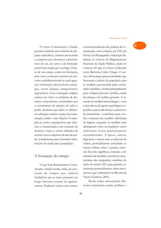 Comunicação e Saúde   A

     O termo Comunicação e Saúde,               a institucionalização das práticas de co-     C
portanto, delimita um território de dis-        municação, com a criação, em 1923, do
putas específicas, embora atravessado           Serviço de Propaganda e Educação Sa-          D
e composto por elementos caracterís-            nitária, no interior do Departamento
ticos de um, de outro e da formação             Nacional de Saúde Pública, ainda no
                                                                                              E
social mais ampla que os abriga. Trata-         contexto do que se tornou conhecido
                                                                                              F
se de um campo ainda em formação,               como Reforma Carlos Chagas. O ser-
mas como os demais constitui um uni-            viço abriu espaço para as atividades que
                                                                                              G
verso multidimensional no qual agen-            buscavam a adesão da população para
tes e instituições desenvolvem estraté-         as medidas preconizadas pelas autori-         H
gias, tecem alianças, antagonismos,             dades sanitárias, voltadas principalmente
negociações. Essa concepção implica             para a higiene pessoal e pública, saúde       I
colocar em relevo a existência de dis-          da criança e da mulher gestante. A as-
cursos concorrentes, constituídos por           censão do modelo bacteriológico – com         N
e constituintes de relações de saber e          a descoberta de agentes patológicos es-
poder, dinâmica que inclui os diferen-          pecíficos para cada doença e processos        O
tes enfoques teóricos acerca da comu-           de transmissão – contribuiu para a ên-
nicação, saúde e suas relações. Contra-         fase crescente nas medidas individuais        P
põe-se, assim, a perspectivas que redu-         de higiene, enquanto as medidas mais
zem a comunicação a um conjunto de              abrangentes sobre as condições socio-         Q
técnicas e meios a serem utilizados de          ambientais foram paulatinamente
acordo com os objetivos da área da saú-         secundarizadas. À época, educar,              R
de, notadamente para transmitir infor-          higienizar e sanear eram as palavras de
mações de saúde para a população.               ordem, profundamente articuladas ao           S
                                                intenso debate sobre o projeto nacio-
                                                nal. Isso não significou, contudo, a eli-     T
A formação do campo                             minação das medidas coercitivas, carac-
                                                terísticas das campanhas sanitárias do        U
     O que hoje denominamos Comu-               início do século XX, cujas grandes re-
                                                sistências potencializaram vários movi-
                                                                                              V
nicação e Saúde resulta, então, da asso-
ciação de campos que, embora                    mentos, que culminaram na Revolta da
                                                                                              A
irredutíveis um ao outro, possuem um            Vacina (Cardoso, 2001).
longo histórico comum de agencia-                     Desde então, atravessando dife-
                                                                                              A
mentos. Podemos tomar como marco                rentes conjunturas sociais, políticas e

                                           95
 