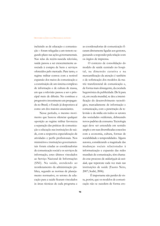 DICIONÁRIO DA EDUCAÇÃO PROFISSIONAL EM SAÚDE



incluindo as de educação e comunica-                as coordenadorias de comunicação fi-
ção – foram relegadas a um remoto se-               caram diretamente ligadas aos gestores,
gundo plano nas ações governamentais.               passando a responder pela relação com
Nas telas da recém-nascida televisão,               os órgãos de imprensa.
saúde passou a ser crescentemente as-                     O contexto de consolidação do
sociada à compra de bens e serviços                 modelo de saúde centrado no hospi-
oferecidos pelo mercado. Para tanto, o              tal, na dimensão curativa e na
regime militar contou com a notável                 mercantilização da atenção é também
expansão dos meios de comunicação e                 o de sofisticação dos modelos da ma-
a constituição de um sistema complexo               triz transferencial de comunicação e,
de informação e de cultura de massa,                de forma mais abrangente, da escalada
em que a televisão passou a ser o prin-             hegemônica da publicidade. De lá para
cipal meio de difusão. No contínuo e                cá, em escala mundial, se deu a intensi-
progressivo investimento em propagan-               ficação do desenvolvimento tecnoló-
da no Brasil, o Estado já despontava aí             gico, marcadamente de informação e
como um dos maiores anunciantes.                    comunicação, com a penetração da te-
     Nesse período, o mesmo movi-                   levisão e da mídia em todos os setores
mento que buscou silenciar qualquer                 das sociedades ocidentais, delineando
oposição ao regime militar favoreceu                novos padrões de consumo. Tecnologia
a separação das práticas de comunica-               aqui deve ser entendida em sentido
ção e educação nas instituições de saú-             amplo e em suas diversificadas conexões
de, com a respectiva especialização de              com a economia, cultura, formas de
atividades e perfis profissionais. Nos              sociabilidade e temporalidades. Alguns
ministérios e instituições governamen-              autores, considerando a magnitude das
tais foram criadas as coordenadorias                mudanças sociais relacionadas à
de comunicação social e os serviços de              informatização e expansão das redes
informação, estes últimos vinculados                mundiais de comunicação, têm chama-
ao Serviço Nacional de Informações                  do esse processo de midiatização da socie-
(SNI). Na saúde, atendendo ao                       dade, que repercute cada vez mais nas
reordenamento da administração pú-                  instituições de saúde (Fausto Neto,
blica, segundo as normas de planeja-                2007; Sodré, 2006).
mento normativo, os setores de edu-                         É importante não perder de vis-
cação para a saúde ficaram vinculados               ta, porém, que os modelos de comuni-
às áreas técnicas de cada programa e                cação não se sucedem de forma cro-

                                               98
 