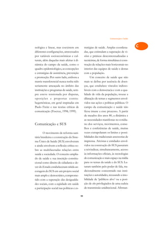 Comunicação e Saúde   A

nológica e linear, mas coexistem em              tratégias de saúde. Amplas coordena-          C
diferentes configurações, atravessados           das, que estimulam a superação de vi-
por variáveis socioeconômicas e cul-             sões e práticas descontextualizadas e         D
turais, além daquelas mais afeitas à di-         tecnicistas, de forma simultânea à cons-
nâmica do campo da saúde, como o                 trução de relações mais horizontais no
                                                                                               E
quadro epidemiológico, as concepções             interior das equipes de saúde e destas
                                                                                               F
e estratégias de assistência, prevenção          com a população.
e promoção. Por outro lado, embora a                  Um conceito de saúde que não
                                                                                               G
matriz transferencial nunca tenha sido           mais se define por ausência de doen-
seriamente ameaçada no âmbito das                ças, que estabelece vínculos indisso-         H
instituições e programas de saúde, sem-          lúveis com a democracia e com a qua-
pre esteve tensionada por disputas,              lidade de vida da população, trouxe a         I
oposições e propostas contra-                    dilatação de temas e segmentos envol-
hegemônicas, em geral inspiradas em              vidos nas ações e políticas públicas. O       N
Paulo Freire e nas teorias críticas de           campo da comunicação e saúde não
comunicação (Fiocruz, 1998; 1999).               ficou imune a esse processo. A partir         O
                                                 de meados dos anos 80, a dinâmica e
                                                 as necessidades manifestas no cotidia-        P
Comunicação e SUS                                no dos serviços, movimentos, conse-
                                                 lhos e conferências de saúde, muitas          Q
        O movimento de reforma sani-             vezes extrapolaram os limites e possi-
tária brasileira e a construção do Siste-        bilidades das tradicionais assessorias de     R
ma Único de Saúde (SUS) envolveram               imprensa. Ativistas e entidades envol-
e ainda envolvem a reflexão crítica so-          vidos na construção do SUS passaram           S
bre as multifacetadas relações entre             a reivindicar, simultaneamente, acesso
saúde e sociedade. O conceito amplia-            às informações oficiais, às tecnologias       T
do de saúde e sua inscrição constitu-            de comunicação e mais espaço na mídia
cional como direito de cidadania e de-           para os temas da saúde e do SUS. Lu-          U
ver do Estado estabeleceram nítida an-           taram também pelo poder de fala, tra-
                                                 dicionalmente concentrado nas insti-
                                                                                               V
coragem do SUS em um projeto social
mais amplo e democrático, comprome-              tuições e autoridades, recusando a imo-
                                                                                               A
tido com a superação das desigualda-             bilidade de ‘públicos alvo’ ou a posi-
des sociais, com a eqüidade em saúde             ção de elos privilegiados de uma cadeia
                                                                                               A
e participação social nas políticas e es-        de transmissão unidirecional. Afirman-

                                            99
 