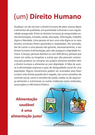 (um) Direito Humano
Qualquer um de nós tem o direito humano de obter acesso digno
a alimentos de qualidade, em quantidade suficiente e com regularidade assegurada. Entre os direitos humanos já conquistados estão alimentação, moradia, saúde, educação, informação, trabalho
digno e liberdade. Uma pessoa só tem uma vida digna se os seus
direitos universais forem garantidos e respeitados. Por exemplo,
dar de comer a uma pessoa não garante, necessariamente, o seu
direito humano à alimentação, pois não assegura a dignidade humana. Crianças, pessoas doentes ou com deficiência, pessoas que
vivem em asilos ou hospitais e outras que não possuem autonomia para produzir ou comprar seu próprio alimento também têm
o direito humano a alimentar-se com dignidade. A falta de acesso à alimentação expressa o grau de desigualdade social de uma
população. Alguns mecanismos podem ser acionados para fazer
cumprir este direito quando ele é negado, tais como conselhos de
controle social, como o conselho de saúde, tutelar ou de segurança alimentar e nutricional; ou outras instâncias como sindicatos,
associações e o Ministério Público.

Alimentação
saudável
é uma
alimentação justa!

 