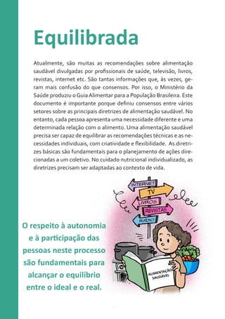 Equilibrada
Atualmente, são muitas as recomendações sobre alimentação
saudável divulgadas por profissionais de saúde, televisão, livros,
revistas, internet etc. São tantas informações que, às vezes, geram mais confusão do que consensos. Por isso, o Ministério da
Saúde produziu o Guia Alimentar para a População Brasileira. Este
documento é importante porque definiu consensos entre vários
setores sobre as principais diretrizes de alimentação saudável. No
entanto, cada pessoa apresenta uma necessidade diferente e uma
determinada relação com o alimento. Uma alimentação saudável
precisa ser capaz de equilibrar as recomendações técnicas e as necessidades individuais, com criatividade e flexibilidade. As diretrizes básicas são fundamentais para o planejamento de ações direcionadas a um coletivo. No cuidado nutricional individualizado, as
diretrizes precisam ser adaptadas ao contexto de vida.

O respeito à autonomia
e à participação das
pessoas neste processo
são fundamentais para
alcançar o equilíbrio
entre o ideal e o real.

 