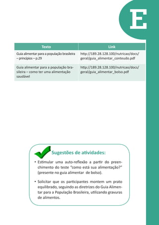 E
Texto

Link

Guia alimentar para a população brasileira
– princípios – p.29

http://189.28.128.100/nutricao/docs/
geral/guia_alimentar_conteudo.pdf

Guia alimentar para a população brasileira – como ter uma alimentação
saudável

http://189.28.128.100/nutricao/docs/
geral/guia_alimentar_bolso.pdf

Sugestões de atividades:
•	 Estimular uma auto-reflexão a partir do preenchimento do teste “como está sua alimentação?”
(presente no guia alimentar de bolso).
•	 Solicitar que os participantes montem um prato
equilibrado, seguindo as diretrizes do Guia Alimentar para a População Brasileira, utilizando gravuras
de alimentos.

 