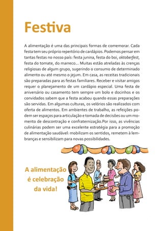 Festiva
A alimentação é uma das principais formas de comemorar. Cada
festa tem seu próprio repertório de cardápios. Podemos pensar em
tantas festas no nosso país: festa junina, festa do boi, oktoberfest,
festa do tomate, do marreco... Muitas estão atreladas às crenças
religiosas de algum grupo, sugerindo o consumo de determinado
alimento ou até mesmo o jejum. Em casa, as receitas tradicionais
são preparadas para as festas familiares. Receber e visitar amigos
requer o planejamento de um cardápio especial. Uma festa de
aniversário ou casamento tem sempre um bolo e docinhos e os
convidados sabem que a festa acabou quando essas preparações
são servidas. Em algumas culturas, os velórios são realizados com
oferta de alimentos. Em ambientes de trabalho, as refeições podem ser espaços para articulação e tomada de decisões ou um momento de descontração e confraternização.Por isso, as vivências
culinárias podem ser uma excelente estratégia para a promoção
de alimentação saudável: mobilizam os sentidos, remetem à lembranças e sensibilizam para novas possibilidades.

A alimentação
é celebração
da vida!

 