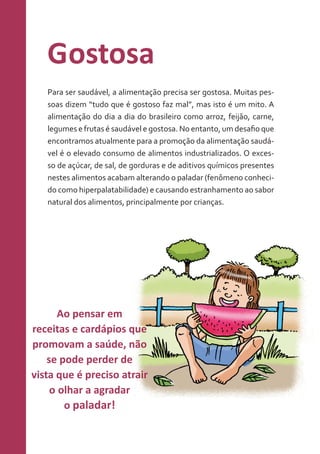 Gostosa
Para ser saudável, a alimentação precisa ser gostosa. Muitas pessoas dizem “tudo que é gostoso faz mal”, mas isto é um mito. A
alimentação do dia a dia do brasileiro como arroz, feijão, carne,
legumes e frutas é saudável e gostosa. No entanto, um desafio que
encontramos atualmente para a promoção da alimentação saudável é o elevado consumo de alimentos industrializados. O excesso de açúcar, de sal, de gorduras e de aditivos químicos presentes
nestes alimentos acabam alterando o paladar (fenômeno conhecido como hiperpalatabilidade) e causando estranhamento ao sabor
natural dos alimentos, principalmente por crianças.

Ao pensar em
receitas e cardápios que
promovam a saúde, não
se pode perder de
vista que é preciso atrair
o olhar a agradar
o paladar!

 