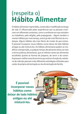 (respeita o)

Hábito Alimentar
O hábito alimentar é aprendido, construído e modificado ao longo
da vida. É influenciado pelas experiências que as pessoas vivenciam em diferentes contextos, como o ambiente em que estudam
ou trabalham; pela religião, pela propaganda... Alguns tendem a
manter hábitos por mais tempo, outros já são mais flexíveis às mudanças. Alguns hábitos são mais fáceis de mudar do que outros.
É possível incorporar novos hábitos como deixar de lado hábitos
antigos ou até misturá-los. Os hábitos alimentares podem se modificar o tempo todo, a qualquer tempo.Atualmente utiliza-se mais
o termo práticas alimentares, que se referem tanto aos alimentos
escolhidos quanto às formas de preparar, de servir e de comer.
Expressam melhor esse dinamismo que está em função do cotidiano de vida das pessoas e das diferentes estratégias utilizadas para
cuidar da própria alimentação ou da alimentação da família

É possível
incorporar novos
hábitos como
deixar de lado hábitos
antigos ou até
misturá-los.

 