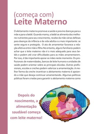 (começa com)

Leite Materno
O aleitamento materno promove a saúde e previne doenças para a
mãe e para o bebê. Quando mama, o bebê se alimenta dos melhores nutrientes para seu crescimento, recebe da mãe várias defesas
para doenças da infância e da vida adulta e o mais importante: se
sente seguro e protegido. O ato de amamentar favorece a relação afetiva entre mãe e filho.No entanto, alguns familiares podem
achar que o leite materno não é o mais adequado para seus bebês e podem até criar dificuldades para as mães amamentarem.
Por isso, é tão importante apoiar as mães neste momento. Os profissionais de maternidades, bancos de leite humano e unidades de
saúde podem orientar sobre as principais dúvidas. Outros profissionais, escolas e creches podem valorizar a amamentação. A melhor forma da creche incentivar o aleitamento materno é apoiando a mãe que deseja continuar amamentando. Algumas políticas
públicas foram criadas para garantir o aleitamento materno como

Depois do
nascimento, a
alimentação
saudável começa
com leite materno!

 