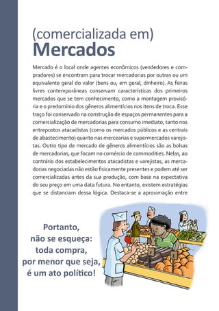 (comercializada em)

Mercados

Mercado é o local onde agentes econômicos (vendedores e compradores) se encontram para trocar mercadorias por outras ou um
equivalente geral do valor (bens ou, em geral, dinheiro). As feiras
livres contemporâneas conservam características dos primeiros
mercados que se tem conhecimento, como a montagem provisória e o predomínio dos gêneros alimentícios nos itens de troca. Esse
traço foi conservado na construção de espaços permanentes para a
comercialização de mercadorias para consumo imediato, tanto nos
entrepostos atacadistas (como os mercados públicos e as centrais
de abastecimento) quanto nas mercearias e supermercados varejistas. Outro tipo de mercado de gêneros alimentícios são as bolsas
de mercadorias, que focam no comércio de commodities. Nelas, ao
contrário dos estabelecimentos atacadistas e varejistas, as mercadorias negociadas não estão fisicamente presentes e podem até ser
comercializadas antes da sua produção, com base na expectativa
do seu preço em uma data futura. No entanto, existem estratégias
que se distanciam dessa lógica. Destaca-se a aproximação entre

Portanto,
não se esqueça:
toda compra,
por menor que seja,
é um ato político!

 