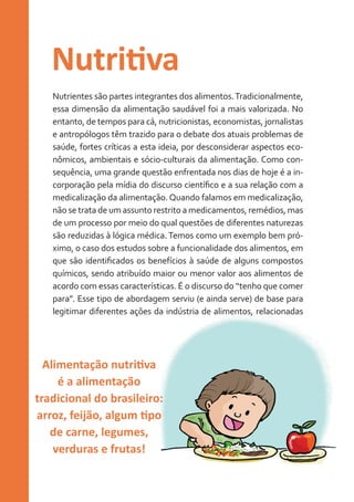 Nutritiva
Nutrientes são partes integrantes dos alimentos. Tradicionalmente,
essa dimensão da alimentação saudável foi a mais valorizada. No
entanto, de tempos para cá, nutricionistas, economistas, jornalistas
e antropólogos têm trazido para o debate dos atuais problemas de
saúde, fortes críticas a esta ideia, por desconsiderar aspectos econômicos, ambientais e sócio-culturais da alimentação. Como consequência, uma grande questão enfrentada nos dias de hoje é a incorporação pela mídia do discurso científico e a sua relação com a
medicalização da alimentação. Quando falamos em medicalização,
não se trata de um assunto restrito a medicamentos, remédios, mas
de um processo por meio do qual questões de diferentes naturezas
são reduzidas à lógica médica. Temos como um exemplo bem próximo, o caso dos estudos sobre a funcionalidade dos alimentos, em
que são identificados os benefícios à saúde de alguns compostos
químicos, sendo atribuído maior ou menor valor aos alimentos de
acordo com essas características. É o discurso do “tenho que comer
para”. Esse tipo de abordagem serviu (e ainda serve) de base para
legitimar diferentes ações da indústria de alimentos, relacionadas

Alimentação nutritiva
é a alimentação
tradicional do brasileiro:
arroz, feijão, algum tipo
de carne, legumes,
verduras e frutas!

 