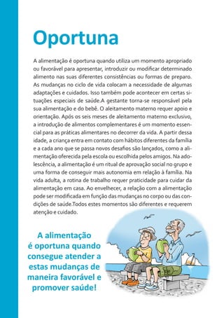 Oportuna
A alimentação é oportuna quando utiliza um momento apropriado
ou favorável para apresentar, introduzir ou modificar determinado
alimento nas suas diferentes consistências ou formas de preparo.
As mudanças no ciclo de vida colocam a necessidade de algumas
adaptações e cuidados. Isso também pode acontecer em certas situações especiais de saúde.A gestante torna-se responsável pela
sua alimentação e do bebê. O aleitamento materno requer apoio e
orientação. Após os seis meses de aleitamento materno exclusivo,
a introdução de alimentos complementares é um momento essencial para as práticas alimentares no decorrer da vida. A partir dessa
idade, a criança entra em contato com hábitos diferentes da família
e a cada ano que se passa novos desafios são lançados, como a alimentação oferecida pela escola ou escolhida pelos amigos. Na adolescência, a alimentação é um ritual de aprovação social no grupo e
uma forma de conseguir mais autonomia em relação à família. Na
vida adulta, a rotina de trabalho requer praticidade para cuidar da
alimentação em casa. Ao envelhecer, a relação com a alimentação
pode ser modificada em função das mudanças no corpo ou das condições de saúde.Todos estes momentos são diferentes e requerem
atenção e cuidado.

A alimentação
é oportuna quando
consegue atender a
estas mudanças de
maneira favorável e
promover saúde!

 