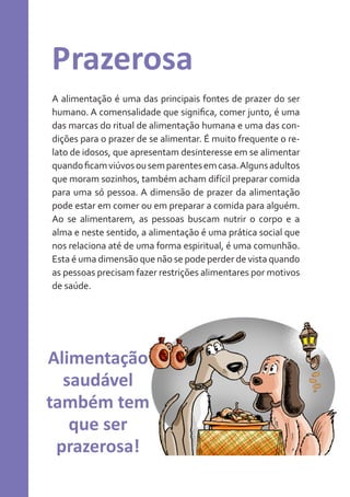 Prazerosa
A alimentação é uma das principais fontes de prazer do ser
humano. A comensalidade que significa, comer junto, é uma
das marcas do ritual de alimentação humana e uma das condições para o prazer de se alimentar. É muito frequente o relato de idosos, que apresentam desinteresse em se alimentar
quando ficam viúvos ou sem parentes em casa. Alguns adultos
que moram sozinhos, também acham difícil preparar comida
para uma só pessoa. A dimensão de prazer da alimentação
pode estar em comer ou em preparar a comida para alguém.
Ao se alimentarem, as pessoas buscam nutrir o corpo e a
alma e neste sentido, a alimentação é uma prática social que
nos relaciona até de uma forma espiritual, é uma comunhão.
Esta é uma dimensão que não se pode perder de vista quando
as pessoas precisam fazer restrições alimentares por motivos
de saúde.

Alimentação
saudável
também tem
que ser
prazerosa!

 