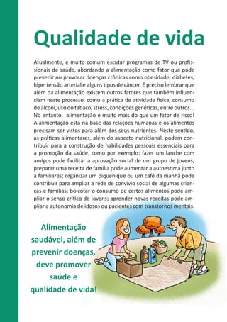 Qualidade de vida
Atualmente, é muito comum escutar programas de TV ou profissionais de saúde, abordando a alimentação como fator que pode
prevenir ou provocar doenças crônicas como obesidade, diabetes,
hipertensão arterial e alguns tipos de câncer. É preciso lembrar que
além da alimentação existem outros fatores que também influenciam neste processo, como a prática de atividade física, consumo
de álcool, uso do tabaco, stress, condições genéticas, entre outros...
No entanto, alimentação é muito mais do que um fator de risco!
A alimentação está na base das relações humanas e os alimentos
precisam ser vistos para além dos seus nutrientes. Neste sentido,
as práticas alimentares, além do aspecto nutricional, podem contribuir para a construção de habilidades pessoais essenciais para
a promoção da saúde, como por exemplo: fazer um lanche com
amigos pode facilitar a aprovação social de um grupo de jovens;
preparar uma receita de família pode aumentar a autoestima junto
a familiares; organizar um piquenique ou um café da manhã pode
contribuir para ampliar a rede de convívio social de algumas crianças e famílias; boicotar o consumo de certos alimentos pode ampliar o senso crítico de jovens; aprender novas receitas pode ampliar a autonomia de idosos ou pacientes com transtornos mentais.

Alimentação
saudável, além de
prevenir doenças,
deve promover
saúde e
qualidade de vida!

 