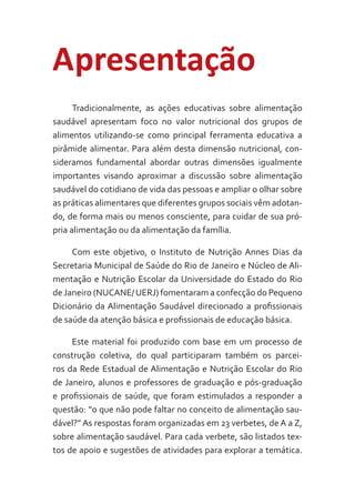 Apresentação
Tradicionalmente, as ações educativas sobre alimentação
saudável apresentam foco no valor nutricional dos grupos de
alimentos utilizando-se como principal ferramenta educativa a
pirâmide alimentar. Para além desta dimensão nutricional, consideramos fundamental abordar outras dimensões igualmente
importantes visando aproximar a discussão sobre alimentação
saudável do cotidiano de vida das pessoas e ampliar o olhar sobre
as práticas alimentares que diferentes grupos sociais vêm adotando, de forma mais ou menos consciente, para cuidar de sua própria alimentação ou da alimentação da família.
Com este objetivo, o Instituto de Nutrição Annes Dias da
Secretaria Municipal de Saúde do Rio de Janeiro e Núcleo de Alimentação e Nutrição Escolar da Universidade do Estado do Rio
de Janeiro (NUCANE/ UERJ) fomentaram a confecção do Pequeno
Dicionário da Alimentação Saudável direcionado a profissionais
de saúde da atenção básica e profissionais de educação básica.
Este material foi produzido com base em um processo de
construção coletiva, do qual participaram também os parceiros da Rede Estadual de Alimentação e Nutrição Escolar do Rio
de Janeiro, alunos e professores de graduação e pós-graduação
e profissionais de saúde, que foram estimulados a responder a
questão: “o que não pode faltar no conceito de alimentação saudável?” As respostas foram organizadas em 23 verbetes, de A a Z,
sobre alimentação saudável. Para cada verbete, são listados textos de apoio e sugestões de atividades para explorar a temática.

 