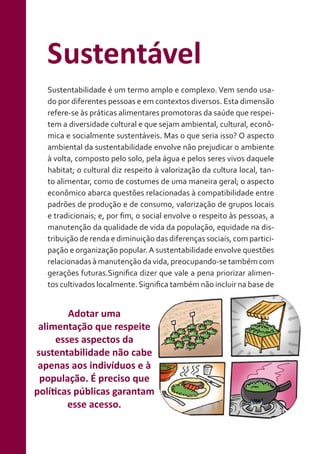 Sustentável
Sustentabilidade é um termo amplo e complexo. Vem sendo usado por diferentes pessoas e em contextos diversos. Esta dimensão
refere-se às práticas alimentares promotoras da saúde que respeitem a diversidade cultural e que sejam ambiental, cultural, econômica e socialmente sustentáveis. Mas o que seria isso? O aspecto
ambiental da sustentabilidade envolve não prejudicar o ambiente
à volta, composto pelo solo, pela água e pelos seres vivos daquele
habitat; o cultural diz respeito à valorização da cultura local, tanto alimentar, como de costumes de uma maneira geral; o aspecto
econômico abarca questões relacionadas à compatibilidade entre
padrões de produção e de consumo, valorização de grupos locais
e tradicionais; e, por fim, o social envolve o respeito às pessoas, a
manutenção da qualidade de vida da população, equidade na distribuição de renda e diminuição das diferenças sociais, com participação e organização popular. A sustentabilidade envolve questões
relacionadas à manutenção da vida, preocupando-se também com
gerações futuras.Significa dizer que vale a pena priorizar alimentos cultivados localmente. Significa também não incluir na base de

Adotar uma
alimentação que respeite
esses aspectos da
sustentabilidade não cabe
apenas aos indivíduos e à
população. É preciso que
políticas públicas garantam
esse acesso.

 