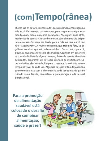 (com)Tempo(rânea)
Muitos são os desafios encontrados para cuidar da alimentação na
vida atual. Falta tempo para comprar, para preparar a até para comer. Mas o tempo é o mesmo para todos! Até alguns anos atrás,
modernidade parecia não combinar mais com alimentação preparada em casa. Cozinhar era tarefa para a mãe ou para a avó que
não “trabalhavam”. A mulher moderna, que trabalha fora, se orgulhava em dizer que não sabia cozinhar. De uns anos para cá,
algumas mudanças têm sido observadas. Cozinhar em casa tem
se tornado hobbie de alguns homens, livros de receita têm sido
publicados, programas de TV sobre culinária se multiplicam. Estas iniciativas têm contribuído para o resgate da culinária com o
tempo possível de cada um. Algumas pessoas estão descobrindo
que o tempo gasto com a alimentação pode ser otimizado para o
cuidado com a família, para relaxar e para planejar a vida pessoal
e profissional.

Para a promoção
da alimentação
saudável está
colocado o desafio
de combinar
alimentação,
saúde e prazer!

 