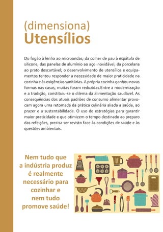 (dimensiona)

Utensílios
Do fogão à lenha ao microondas; da colher de pau à espátula de
silicone; das panelas de alumínio ao aço inoxidável; da porcelana
ao prato descartável; o desenvolvimento de utensílios e equipamentos tentou responder a necessidade de maior praticidade na
cozinha e às exigências sanitárias. A própria cozinha ganhou novas
formas nas casas, muitas foram reduzidas.Entre a modernização
e a tradição, constituiu-se o dilema da alimentação saudável. As
consequências dos atuais padrões de consumo alimentar provocam agora uma retomada da prática culinária aliada a saúde, ao
prazer e a sustentabilidade. O uso de estratégias para garantir
maior praticidade e que otimizem o tempo destinado ao preparo
das refeições, precisa ser revisto face às condições de saúde e às
questões ambientais.

Nem tudo que
a indústria produz
é realmente
necessário para
cozinhar e
nem tudo
promove saúde!

 