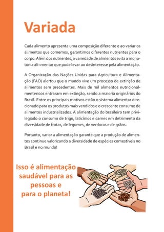 Variada
Cada alimento apresenta uma composição diferente e ao variar os
alimentos que comemos, garantimos diferentes nutrientes para o
corpo. Além dos nutrientes, a variedade de alimentos evita a monotonia ali¬mentar que pode levar ao desinteresse pela alimentação.
A Organização das Nações Unidas para Agricultura e Alimentação (FAO) alertou que o mundo vive um processo de extinção de
alimentos sem precedentes. Mais de mil alimentos nutricionalmentericos entraram em extinção, sendo a maioria originários do
Brasil. Entre os principais motivos estão o sistema alimentar direcionado para os produtos mais vendidos e o crescente consumo de
alimentos industrializados. A alimentação do brasileiro tem privilegiado o consumo de trigo, laticínios e carnes em detrimento da
diversidade de frutas, de legumes, de verduras e de grãos.
Portanto, variar a alimentação garante que a produção de alimentos continue valorizando a diversidade de espécies comestíveis no
Brasil e no mundo!

Isso é alimentação
saudável para as
pessoas e
para o planeta!

 