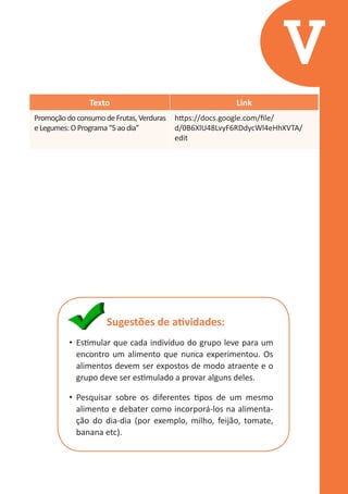 V
Texto
Promoção do consumo de Frutas, Verduras
e Legumes: O Programa “5 ao dia”

Link
https://docs.google.com/file/
d/0B6XlU48LvyF6RDdycWl4eHhXVTA/
edit

Sugestões de atividades:
•	 Estimular que cada indivíduo do grupo leve para um
encontro um alimento que nunca experimentou. Os
alimentos devem ser expostos de modo atraente e o
grupo deve ser estimulado a provar alguns deles.
•	 Pesquisar sobre os diferentes tipos de um mesmo
alimento e debater como incorporá-los na alimentação do dia-dia (por exemplo, milho, feijão, tomate,
banana etc).

 