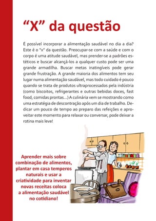 “X” da questão
É possível incorporar a alimentação saudável no dia a dia?
Este é o “x” da questão. Preocupar-se com a saúde e com o
corpo é uma atitude saudável, mas prender-se a padrões estéticos e buscar alcançá-los a qualquer custo pode ser uma
grande armadilha. Buscar metas inatingíveis pode gerar
grande frustração. A grande maioria dos alimentos tem seu
lugar numa alimentação saudável, mas todo cuidado é pouco
quando se trata de produtos ultraprocessados pela indústria
(como biscoitos, refrigerantes e outras bebidas doces, fast
food, comidas prontas...) A culinária vem se mostrando como
uma estratégia de descontração após um dia de trabalho. Dedicar um pouco de tempo ao preparo das refeições e aproveitar este momento para relaxar ou conversar, pode deixar a
rotina mais leve!

Aprender mais sobre
combinação de alimentos,
plantar em casa temperos
naturais e usar a
criatividade para inventar
novas receitas coloca
a alimentação saudável
no cotidiano!

 