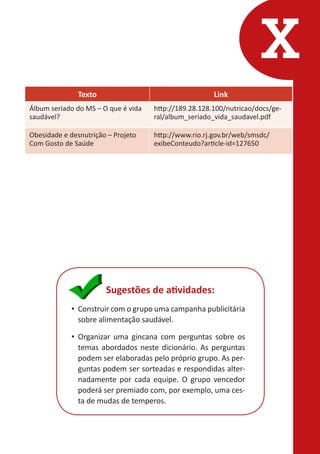 X
Texto

Link

Álbum seriado do MS – O que é vida
saudável?

http://189.28.128.100/nutricao/docs/geral/album_seriado_vida_saudavel.pdf

Obesidade e desnutrição – Projeto
Com Gosto de Saúde

http://www.rio.rj.gov.br/web/smsdc/
exibeConteudo?article-id=127650

Sugestões de atividades:
•	 Construir com o grupo uma campanha publicitária
sobre alimentação saudável.
•	 Organizar uma gincana com perguntas sobre os
temas abordados neste dicionário. As perguntas
podem ser elaboradas pelo próprio grupo. As perguntas podem ser sorteadas e respondidas alternadamente por cada equipe. O grupo vencedor
poderá ser premiado com, por exemplo, uma cesta de mudas de temperos.

 
