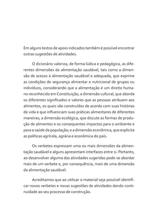 Em alguns textos de apoio indicados também é possível encontrar
outras sugestões de atividades.
O dicionário valoriza, de forma lúdica e pedagógica, as diferentes dimensões da alimentação saudável, tais como a dimensão de acesso à alimentação saudável e adequada, que exprime
as condições de segurança alimentar e nutricional de grupos ou
indivíduos, considerando que a alimentação é um direito humano reconhecido em Constituição; a dimensão cultural, que aborda
os diferentes significados e valores que as pessoas atribuem aos
alimentos, os quais são construídos de acordo com suas histórias
de vida e que influenciam suas práticas alimentares de diferentes
maneiras; a dimensão ecológica, que discute as formas de produção de alimentos e os consequentes impactos para o ambiente e
para a saúde da população; e a dimensão econômica, que explicita
as políticas agrícola, agrária e econômica do país.
Os verbetes expressam uma ou mais dimensões da alimentação saudável e alguns apresentam interfaces entre si. Portanto,
ao desenvolver alguma das atividades sugeridas pode-se abordar
mais de um verbete e, por consequência, mais de uma dimensão
da alimentação saudável.
Acreditamos que ao utilizar o material seja possível identificar novos verbetes e novas sugestões de atividades dando continuidade ao seu processo de construção.

 