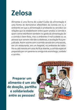 Zelosa
Alimentar é uma forma de cuidar! Cuidar da alimentação é
uma forma de demonstrar afeto!Além da comida em si, o
ambiente em que a alimentação é produzida ou servida e as
relações que se estabelecem entre quem produz a comida e
quem come interferem também no gosto da alimentação.Se
a comida é bem-feita, mas o ambiente é mal cuidado ou as
pessoas que servem não são cuidadosas, a aceitação fica prejudicada. Assim ocorre com a comida servida em uma escola,
em um restaurante, em um hospital, no ambiente de trabalho ou até mesmo em casa.Ao ficar doente, a comida especial
preparada por um parente ou amigo trás aconchego, cuidado
e carinho.

Preparar um
alimento é um ato
de doação, partilha
e solidariedade
entre as pessoas!

 