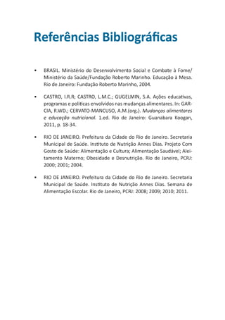 Referências Bibliográficas
•	

BRASIL. Ministério do Desenvolvimento Social e Combate à Fome/
Ministério da Saúde/Fundação Roberto Marinho. Educação à Mesa.
Rio de Janeiro: Fundação Roberto Marinho, 2004.

•	

CASTRO, I.R.R; CASTRO, L.M.C.; GUGELMIN, S.A. Ações educativas,
programas e politicas envolvidos nas mudanças alimentares. In: GARCIA, R.WD.; CERVATO-MANCUSO, A.M.(org.). Mudanças alimentares
e educação nutricional. 1.ed. Rio de Janeiro: Guanabara Koogan,
2011, p. 18-34.

•	

RIO DE JANEIRO. Prefeitura da Cidade do Rio de Janeiro. Secretaria
Municipal de Saúde. Instituto de Nutrição Annes Dias. Projeto Com
Gosto de Saúde: Alimentação e Cultura; Alimentação Saudável; Aleitamento Materno; Obesidade e Desnutrição. Rio de Janeiro, PCRJ:
2000; 2001; 2004.

•	

RIO DE JANEIRO. Prefeitura da Cidade do Rio de Janeiro. Secretaria
Municipal de Saúde. Instituto de Nutrição Annes Dias. Semana de
Alimentação Escolar. Rio de Janeiro, PCRJ: 2008; 2009; 2010; 2011.

 