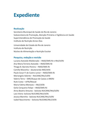 Expediente
Realização
Secretaria Municipal de Saúde do Rio de Janeiro
Subsecretaria de Promoção, Atenção Primária e Vigilância em Saúde
Superintendência de Promoção da Saúde
Instituto de Nutrição Annes Dias
Universidade do Estado do Rio de Janeiro
Instituto de Nutrição
Núcleo de Alimentação e Nutrição Escolar

 
Pesquisa, redação e revisão
Luciana Azevedo Maldonado – INAD/SMS-RJ e INU/UERJ
Ana Maria Ferreira Azevedo – INAD/SMS-RJ
Thiago B. Barreto Pereira – INAD/SMS-RJ
Camilla Maranha – doutoranda IMS/UERJ
Paulo Cesar P. de Castro Junior – INAD/SMS-RJ
Mariangela Valente – NUCANE/INU/UERJ
Valeria Terra – SME/Duque de Caxias e ANERJ
Rute Costa – UFRJ/Macaé
Maria Fatima Menezes – INU/UERJ
Geila Cerqueira Felipe – INAD/SMS-RJ
Anna Beatriz Antunes - bolsista NUCANE/INU/UERJ
Lara Vieira- bolsista NUCANE/INU/UERJ
Jessica Marinho - bolsista NUCANE/INU/UERJ
Isabel Nascimento – bolsista NUCANE/INU/UERJ

 