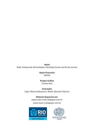 Apoio
Rede Estadual de Alimentação e Nutrição Escolar do Rio de Janeiro
 
Apoio financeiro
FAPERJ
 
Projeto Gráfico
Carlota Rios
Ilustrações
Capa: Marina Massarani, Miolo: Marcelo Tibúrcio
 
Material disponível em:
www.inad-smsdc.blogspot.com.br
www.reane-rj.blogspot.com.br

 