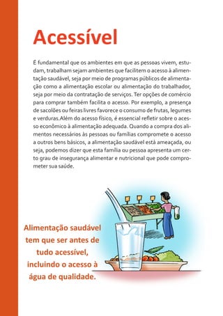 Acessível
É fundamental que os ambientes em que as pessoas vivem, estudam, trabalham sejam ambientes que facilitem o acesso à alimentação saudável, seja por meio de programas públicos de alimentação como a alimentação escolar ou alimentação do trabalhador,
seja por meio da contratação de serviços. Ter opções de comércio
para comprar também facilita o acesso. Por exemplo, a presença
de sacolões ou feiras livres favorece o consumo de frutas, legumes
e verduras.Além do acesso físico, é essencial refletir sobre o acesso econômico à alimentação adequada. Quando a compra dos alimentos necessários às pessoas ou famílias compromete o acesso
a outros bens básicos, a alimentação saudável está ameaçada, ou
seja, podemos dizer que esta família ou pessoa apresenta um certo grau de insegurança alimentar e nutricional que pode comprometer sua saúde.

Alimentação saudável
tem que ser antes de
tudo acessível,
incluindo o acesso à
água de qualidade.

 