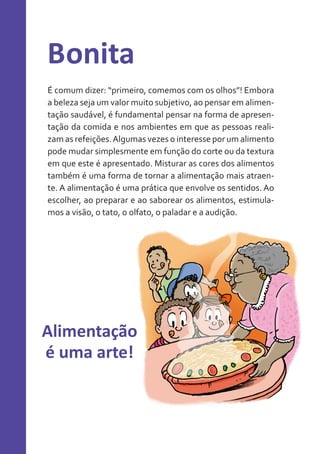 Bonita
É comum dizer: “primeiro, comemos com os olhos”! Embora
a beleza seja um valor muito subjetivo, ao pensar em alimentação saudável, é fundamental pensar na forma de apresentação da comida e nos ambientes em que as pessoas realizam as refeições. Algumas vezes o interesse por um alimento
pode mudar simplesmente em função do corte ou da textura
em que este é apresentado. Misturar as cores dos alimentos
também é uma forma de tornar a alimentação mais atraente. A alimentação é uma prática que envolve os sentidos. Ao
escolher, ao preparar e ao saborear os alimentos, estimulamos a visão, o tato, o olfato, o paladar e a audição.

Alimentação
é uma arte!

 