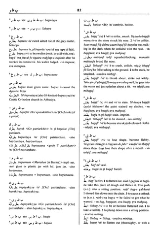 82

3 .;   ..J., Y see IS.;..J.,..J., Y : ba{[ariyya                          ..:.....,....J.,y
                                                                          ..:;...,,;~      ba{ista <It> Inl cambric. batiste.
4.; ..J., y         see -.; Yr': faba{ra
                                                                          1";..J.,y
1   t.;..J., Y                                                            ~ ba{aj' (u) I Ivtl to strike, smash. fi{-{uuba ba(ajit
t.J~ ba{aarix Inl cured salted roe of the grey mullet,                    manaxiir-u the stone struck his nose. 2 Ivil to collide.
botargo.                                                                  kaan maaji fiq-qalma qaam ba{ajJil-bee(a he was walk-
tJ~ ba{ruux In, pi ba{ariixl roe (of any type offish).                    ing in the dark when he collided with the wall. -vn
t~ ba{rax Ivil to be swollen (with, or as if with. roe).                  ba{ajaan: ava baa{iJ: pva mab{uuj.
                        mabfa~t-u ba{raxit after he
bald' ma jta'lfal JIl-lIgaara                                             .r"J.,.. mab(uuj ladjl squashed-looking. manaxiir
worked in commerce, his wallet bulged. - vn ba{raxa:                      mab{uuja broad flat nose.
ava mibatrax.                                                             ~I fitba(aj' Ivil I to crash, collide. wiljil itba{aj
                                                                          JiI- farq he fell crashing to the ground. 2 to be stuck, be
2   t.; ..J., Y       see .!l.;..J., y : ba{raxaana                       smashed. - avaliva mitbi{iJ.
                                                                          A       ba{[aj' Ivil to thras~ about, strike out wildly .
...,.. .; ..J., Y                                                          fahu yinzil yiba{[ajJiI-mayya w-xalaa~ well, he goes into
...,.. ~ bu{rus male given name. butrus ir-rasuul the                     the water and just splashes about a bit. - vn tab{iiJ: ava
Apostle Peter                                                             miba{[aj.
-';:"').,J I ril-bu{rusiyya (also ftl-kiniisa l-bu{rUslyya) Inl
                                                                          2";..J., Y
Coptic Orthodox church in Abbasiya.
                                                                          A             ba{aj2 (u) Ivt and viI to stain. ril-buuya ba{ajit
                                                                          (lala) hiduum-i the paint stained my clothes. - vn
-..;.;..J., y
                                                                          batajaan: ava baa{iJ: pva mab{uuj.
J.,- ~         batarjiil <Gr epllrakhelios> Inl {Chrl stole (of
                                                                          ~ butfa In pi bu{ajl stain. imprint.
a priest).
                                                                          .;J..,;I          fitba{aj2 Ivil to be stained. - iva mitbi{iJ.
                                                                          ~ ba{[aj2 Ivil to become streaky (of coloured cloth) .
.!l.;..J., y
                                                                          - tab{iiJ: ava mitba{[aj.
.!l ~ ba{rak <Gr patriarkhes> In pi ba{arkal {Chrl
patriarch.
                                                                          3      •    ..J., .....
~ ~ ba{rakiyya Inl {Chrl patriarchate. - also                                 '-'::          .
                                                                          ~ ba{[a!,' Ivil                to lose shape, become flabby.
ba{riyakiyya, ba{riyarklyya.
                                                                          fil-gizam bitaalit iI-fayyam-dljahr' waabid wi-tba{[aj
.,;.;.)., ..,;W' ~ ba(raxaana <prob T patrikljane>
                                                                          shoes these days lose their shape after a month. -vn
Inl {Chrl patriarchate.
                                                                          tab{iiJ; ava miba{[aj.

-r.;..J.,y
                                                                          4(..;..J., y)
.:"l.. ~ ba(ramaan <Martaban (in Burma»               In pi -a at,
-aatl glass or plastic jar with lid. jam jar. - also
                                                                          A             batf Inl veal.

bar{amaan.
                                                                          cl ~ butfa In pi bu{aJ! bar,rel.
~ l.. ~ ba{ramaana = ba{ramaan. - also ba{ramaana.                        1..J.,..J.,y
                                                                          ~ ba{[' (u) Ivtl I to flatten out. xudi I-lagiina di bu{[ii-
.!l1S.;..J., Y
                                                                          Ira take this piece of dough and flatten it. 2 to push
~~ ba(riyakiyya Inl {Chrl patriarchate. -also
                                                                          (s.o.) into a sitting position. rubt' ba{[-u lal-kursi
ba{rakiyya, ba{riyakiyya.
                                                                          I shoved him down onto the chair. 3 to cause a setback
                                                                          to (s.o.). rabb-i-na ba{[-u "" he failed to get what he
-IS.;..J., Y
                                                                          ~anted. - vn ball, ba{a{aan: ava baa{i{: pva mab{uu{.
~ J-~ ba{riyarkiyya <Gr patriarkheio> Inl {Chrl
                                                                          Ja.,;1 f'itba{[ Ivil 1 to be or become flattened out. 2 to
patriarchate. - also ba{rakiyya, ba{riyaklyya.
                                                                          take a tumble. 3 to plump down into a sitting position.
                                                                          - avaliva mitba{[.
1 ...,.. ..J., y     see ...,....J., I y . baa{is
                                                                          1.,; I f'inba{[ = fitba{{. - avaliva minba{{.
2 ...,.. ..J., y     see ...,...J..J., Y : batuus                         ~            ba{{a{ Ivtl to flatten out (thoroughly, or with a
 