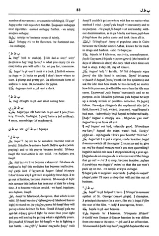 83

number of movements, or a number of things). riI-qa{r;             baalil I couldn't get anywhere with her no matter what
ba({a{-u the train squashed him flat.lsagaayir miba({a{a           method I tried. -laa{i/lala baa{il "" incessantly and to
oval cigarettes. - samak miba{(a{ flatfish. - vn tab{ii{;           no purpose. - fil-laa{il fil-baa{il "" all and sundry, with-
avalpva miba({a{.                                                   out discrimination, as in ga I-buli~ xad-hum la{iI-hum
~ tab{ii{a Inl instance noun of tabliil.                           fi-ba{iI-hum the police came and took them all in.
Jak.,1 fitba({a{ Ivil to be flattened, be flattened out.            -Olol,J I riI-ba(liyya J Iprop nl populous area in Cairo
- iva mitba({a{.                                                    between the Citadel and el-Azhar, known for its trade
                                                                    in drugs and hashish. - also riI-ba{niyya.
2 .l:. .l:. y                                                       ~~ bilaala Inl I idleness, inactivity, unemployment.
~ ba({2 Icoll nl duck(s). I rilli kalt-u wizz; wizz;              faydit fayyaam iI-bi{aala n-noom {prov} (the benefit of
ba-tJuxx-u ba({; ball {prov} "" what you enjoy (to ex-              days of idleness is sleep) the only relief when times are
cess) today you will suffer for, or pay for, tomorrow.              bad is sleep. 2 day off, day of leisure.
~ ba{{a 2 In pI -aatl I lunit nl a duck. II fakl-ik mineen          J~ ba({aal ladj *1 18 idle. riI-fiid iI-ba({aala nigsa
ya ba({a "" (it looks so good) I don't know where to               {prov} the idle hand is unclean. filmil bi-xamsa
start. 2 plump and pretty girl. 38 affectionate form of             w-baasib iI-ba({aal {prov} (work for five (piastres) and
address"" dear. 3b.nickname for fa{11la.                            ask the idle man how much he has earned) no matter
~~ ba({aaya lunit n, pI -aatl a duck.                               how little you earn, it will still be more than the idle man
                                                                   earns. IIlammaal lala ba({aal incessantly and to no
3.l:. .l:. y                                                        purpose, as in fikkallim lammaallala ba({aal he kept
~ bUll <Engl> In pI -aatl small sailing boat.                       up a steady stream of pointless nonsense. Ib {agrie}
                                                                    fallow. fin-nabya I-ba({aala the unplanted side (of a
~.J.l:..l:.y                                                        field, furrow). 2 bad, wicked, depraved. raagil ba({aal a
~)~ ba{{ariyya <It batteria> In pI -aatl I {elee} bat-              bad man. - ladverbiallyl mifi ba((aal he behaved badly.
tery. 2 torch, flashlight. 3 {mil} battery (of artillery).
                                                                   IIbabr; ba({aal a choppy sea. - fiblid-na lan kul/;
4 array, assemblage (of machinery).
                                                                    ballaal keep us from all evil.
                                                                   11 mif ballaal not bad, tolerably good. riI-imtibaan
J .l:. y see J I .l:. y : bi{aaqa                                  ma-kan-j; ba({aal the exam wasn't bad. fizzayy;
                                                                   ~ibbit-ak. - mif ballaala 'How's your health?' 'Not bad.'
IJ.l:.y
                                                                   ~ ba[{al Ivlll to put a stop to, render inactive: ba({al
~ ba{al l    r (a) Ivil to be annulled, become void or
                                                                   iI-mutoor switch off the engine! 2 to put an end to, give
invalid. fitkallimfa-~alaat-u ba{alit {lsi} he spoke (while
                                                                   up. mif ba-tballali mnaqra won't you stop quarrelling?
praying) and so his prayer became invalid. riI-beel
                                                                   ba({alt it-tadxiin min sana I stopped smoking a year ago.
baa{i/ the tran,action is not valid. - vn bu{laan; ava
                                                                   I ba({aluu-da wi-smaluu-da "" whatever next! the things
baa{i/.
                                                                   that go on! - Ivil 3 to stop, become inactive. lalaan
~ bili! (a) Ivil I to become exhausted. fid-dawa da
                                                                   iI-larabiyya ma-tba({al-j; minni so that the car won't
mafluul-u bi{il this medicine has become ineffective.
                                                                   pack up on me. - vn tabtiil; ava/pva miba({al.
mif larfa leeh il-fayyam-di baqeet fab{al bi-surla
                                                                   11 ba((allala to supplant, supersede. b-aftab-Iu maball;
I don't know why I get tired so quickly these days. 2 to
                                                                   yballallalee I'll open a shop that will put him out of
go out of fashion, become obsolete. riI-mooc[a di billit
                                                                   business.
min zamaan this fashion has been out of date for a long
time. 3 to become void or invalid. -vn ba{al, ba{alaan;            2J.l:.y
ava ballaan, baa{il.                                               ~ batal2 In pI fabtaalll hero. I fil-ba{al ir-rumaani
Jl.~ baalil Inl falsehood, deception, that which is not            epithet of St. George· (maari girgis). 2 champion.
valid. fi!-baalil ma-Iuu-jrigleen {prov} falsehood has no          3 principal character (in a story, film etc.). batal il-film
leg(s) to stand on. ba-ydaflu lannu bil-baatil they will           the star of the film. -. ladjl 4 courageous, brave.
put up a false defence for him. fimsik il-baa{illala ma            ~ balala In pI -aatl heroine.
ygii-Iak iI-baqq {prov} fight for more than your right             ~~ bu(Uula In! I heroism. fil-bu(Uula fil-barb;
and you will end up by getting what is rightfully yours.           b-tixtilif min finsaan Ii- faaxar heroism in war differs
IIbi-ynaahid fil-baa{il (or bil-baa{il) "" he is fighting a        from one man to the next. - Ipl -aatl2 act of heroism.
lost battle. -ma-lrift;-j faaxud macaaha baqq; wala                fil·muraasil iI-barbi mif bass I ysaggi/ il-bU(Ulaat the war
 
