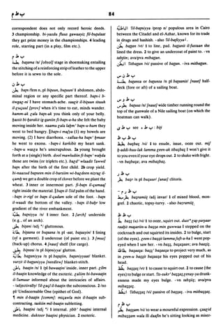 84

correspondent does not only record heroic deeds.                      4J1     I'il-ba{niyya Iprop nl populous area in Cairo
3 championship. bi-yaxdu fluus gawaayiz fil-bu{ulaat                  between the Citadel and el-Azhar, known for its trade
they get prize money in the championships. 4 leading                  in drugs and hashish. - also l'iI-ba{liyya J •
role, starring part (in a play, film etc.).                           ~ ba{{an Ivtl I to line, pad. ba{{anit iI-Justaan she
                                                                      lined the dress. 2 to give an undercoat of paint to. - vn
r j, y                                                                tab{iin; avalpva miba{{an.
~ ba{ama In! {obsol] stage in shoe making entailing                   ~I I'itba{{an Ivil passive of ba{{an. - iva mitbaaan.
the stitching of a reinforcing strip of leather to the upper
before it is sewn to the sole.                                        V".J j, y
                                                                      ~ ba{ansa or ba{unsa In pi ba{aanisl {naut] half-
.J j, y
                                                                      deck (fore or aft) of a sailing boat.
~ ba{n Ifem n, pi bi{uun, bu{Uunl I abdomen, abdo-
minal region or any specific part thereof. ba{n-i b-
                                                                      V".J j, Y
tiwgae-ni I have stomach-ache. saaeit iI-bi{uun tituuh
                                                                      ...,.. ~ ba{uus Inl {naut] wide timber running round the
iI-euljuul {prov] when it's time to eat, minds wander.
                                                                      top of the gunwale of a Nile sailing boat (on which the
hamm-ak eala ba{n-ak you think only of your belly.
                                                                      boatman can walk).
bassit bi-l:Jarakit ig-ganiin fi-ba{n-a-ha she felt the baby
moving inside her. naamu eala lal:Jm' ba{n-u-hum they                 ..s j, y   see • j, y : bi{i
went to bed hungry. IIba{n-i majya (1) my bowels are
moving. (2) I have diarrhoea. - xallaa-ha ba{n' I:Jmaar               ~y~y
he went to excess. -ba{n-i karkibit my heart sank.                    ~ ba;ba; Ivii I to exude, issue, ooze out. mif
-ba{n-u wasea he's unscrupulous. 2a young brought                     I:J-addi-huu-Iak lamma eeen-ak tiba;ba; I won't give it
forth at a (single) birth. dool mawludiin fi-ba{n' wal:Jda            to you even if your eye drops out. 2 to shake with fright.
those are twins (or triplets etc.). baed' wlaadit I'awwil             -vn ba;ba;a; ava miba;ba;.
ba{n after the birth of the first child. 2b crop yield.
bi-naaxud ba{neen min iI-barsiim wi-baedeen nizrae iI-                J~y
ljaml:J we get a double crop of clover before we plant the            ~ ba;r In pi bu;uurl [anat] clitoris.
wheat. 3 inner or innermost part. Ji-ba{n iI-ljumaaj
right inside the material. II ba{n iI- I'iid palm of the hand.        -rJ~y
- ba{n ir-rigl or ba{n iI-ljadam sole of the foot. - ba{n             1.,... ~ ba;ramii{ ladj invarl I of mixed blood, mon-
iI-waadi the bottom of the valley. - ba{n iI-bal:Jr low               grel. 2 chaotic, topsy-turvy. - also bazramiil:
gradient of the river embankment.
4 ba{niyya Inl I inner face. 2 {arch] underside                       ~~y
(e.g., of an arch).                                                   ~ ba;; (u) Ivil I to ooze, squirt out. dust" e~-~ur~aar
~ bi{ani ladj *1 gluttonous.                                          raal:Jit m~ariin-u ba;;a min guwwaa I stepped on the
i,; ~ bi{aana   or bll{aana In pi -aat. ba{aayinl I lining            cockroach and out squirted its insides. 2 to bulge, start
(<!f a garment). 2 undercoat (of paint etc.). 3 [mus]                 (of the eyes). eeen-i ba;;it lammajuJt-a-ha I went pop-
(back-up) chorus. 4 {naut] shelf (for cargo).                         eyed when I saw her. -v~ ba;;. ba;a;aan; ava baa;i;.
~ bi{eeni In pi bi{eniyyal glutton.                                   ~~ ba;aa;a: bag' ba;aa;a to project very much, as
.:;.;~ ba{{aniyya In pi ba{a{iin. ba{aniyyaatl blanket.               in eeen-u bagit ba;aa;a his eyes popped out of his
 yurzit iI-ba{(aniyya {needlew] blanket-stitch.                       head.
J.~ baa{in Inl I Ipl bawaa{inl inside. inner part. eilm               ~ ba;;a; Ivt/l to cause to squirt out. 2 to cause (the
il-baa{in knowledge of the esoteric. ealii~ bi-bawaa{in               eyes) to bulge or start. I'is-sukr' baga; eenay-ya drunk-
iI- I'umuur informed about the intricacies of affairs.                enness made my eyes bulge. -vn tab;ii;; ava/pva
- ladjectivallyl I'il-ealjl iI-baa{in the subconscious. 2/no          miba;;a;.
pI/ Undiscernable One (epithet of God).                               JaJi.;1 I'itba;;a; Ivil passive of ba;;a;. - iva mitba;;a;.
~ min iI-baa[in {comm]: miljawla min iI-baa{in sub-
contracting. taskiin mil-baa{in subletting.                           r.~y
~~ baa{ini ladj      *'
                    I internal. {ibb' baa[ini internal                ~ bagam Ivil      to wear a mournful expression. ljaaeid
medicine. duktoor baa{ini physician. 2 esoteric.                      mibagam wala iii daafin he's sitting looking as miser-
 