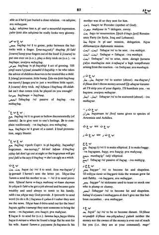 85

able as if he-'d just buried a close relation. - vn tab;iim;         moth,er was ill so they sent for him.
ava miba;;am.                                                        ~~ baacit Inl Provider (epithet of God).
~ tab;iima linst n, pI -aatl a mournful expression.                 .::..""'" mabcuus In *1 delegate, envoy.
calee bittit diin tab;iima he really looks very gloomy.             ~ bacs Inl resurrection.llbizb iI-bacs {pol] Renaiss-
                                                                    anc~ Party (in Syria, Iraq and Lebanon).
lJ"yty                                                              ~ bicsa In pI -aatl mission, delegation. bicsa
 ~ bacb~ /vt/'l to goose, poke between the but-                     diblumasiyya diplomatic mission.
 tocks with a finger. IIma-tu4'cud-/i tbacb~ fil-rakl               .;.....;1 .~I ritbacat Ivil to be sent. - iva mitbicit.
{coarse] keep your fingers out of the food! 2 {coarse] to           ..:....,;1 .~I rinbacat = ritbacat. - iva minbicit.
 put one over on (5.0.), playa dirty trick on (s.o.). -vn           .;...,;1 rinbacasr Ivil to arise, stem. daragit baraara
 bacb~a; ava/pva mibacb~.                                           calya munbacisa min it-tafaacul a high temperature
IJ" ~ bacbu~ In pI bacabi~1 I act of goosing. rilli                 arising from the reaction. - vn rinbicaas; ava munbacis.
yimfi wara I-ciyaal yistaahil iI-bacabi~ == he who takes
the advice of children deserves to be treated like a child.
                                                                    J.:..ty
2 {slang] protrusion,little bump. II da-nta bittit bacbu~           ~ .~ bactar Ivtl to scatter (about). ma-tbactar-/
ma-tsawii-/ baaga,you're just a worthless little squirt.            iI-filuus don't throw money around! II b-abactar karamt-
3 {coarse] dirty trick mif kifaaya I-bacbu~ i[[j-ddah-              ak I'll strip you of your dignity, I'll humiliate you. - vn
lak isn't that rotten trick he played on you enough?                bactara; ava/pya mibactar.
4... ~ bacbu~a = ·bacbu~.                                           )...,;1 .';"';1 ritbactar Ivil to be scattered (about). - iva
~I ritbacb~ Ivil passive of bacb~.                    -iva          mitbactar.
mitbacb~.

                                                                    -J.:..ty
I tyty ;                                                            .:,I~ bacatraan Inl {bot] name given to species of
~    bacbac Ivil I to grunt or bellow discontentedly (of            Artemisia and Achillea.
camels). 28 to give vent to one's feelings. 2b to com-
plain vociferously. -vn bacbaca; ava mibacbac.
                                                                    .!Ity see .:..t y
~ bacba.ca Inl 1 grunt of a camel. 2 loud protesta-
tion, angry bluster.

Ztyty
~ bu£buc      <perh Copt> In pI bacabiic, bacaabicl                 rrty
                                                                    ~ bacag (i) Ivtll to make elliptical. 2 to make baggy.
bogeyman. ma-tuxrug-/i bil-Ieel labsan iI-bucbuc
                                                                    -vn bacagaan, bacg; ava baacig; pya mabcuug.
yi(lac-lak don't go out at night or the bogeyman will get
you!/akl-a-ha zayy iI-bucbuc == she's as ugly as a witch.
                                                                    &" munbacig r ladjl elliptical.
                                                                    ~I ritbacag Ivil passive of bacag. - iva mitbicig .

.:..ty                                                              Jrrty
~ .~         bacat (a) Ivtl 1 to send. lissa ma-bacatti-/           J"':'A! bacgar J Ivil to become fat and shapeless.
ig-gawaab I haven't sent the letter yet. ribcat-lina                ril-wiliyya tixnit wi-bacgarit kida the woman grew fat
 rumm-u send his mother to us. - Ivil 2 to send provi-              and flabby. -vn bacgara; ava mibacgar.
sion. riftaral barra w-bac;a mabsuu( wi-kaan dayman                 J"':'A! bacgar2 101 nickname used to tease or mock one
bi-yibcat Ii- rahl-u he got a job abroad and became quite           who is plump or clumsy.
wealthy and used always to remit to his family.                     ~I ritbacgar Ivil to become fat and shapeless.
rabb-i-na yibcat may God provide. 3 Ipreverbl to send               balaa/iI-xiyaara I-mitbacgara di don't give me this bul-
word (to do s.th.) bacatuu-Ii c;aluu-Ii I-xabar they sent           bous cucumber. - ava mitbacgar.
me the news. ribcat haat iI-biira send out for the beer!
bacatu ygiibu t-tamargi they sent someone to bring the              ~ty
nurse. -vn bacataan; ava baacit; pya mabcuut.                       ~ bicidJ (a) Ivil   to be or become distant. ril-filuus
11 bacat Ii- to send for (s.o.). lamma lac;a/a4'c;a kbiira          wi-~aabib il-filuus ma-yibcaduu-/ caleek neither the
~acat Ii-mir(lat-u when he found a large f1l1t he sent for          money nor the owner of the money is ever out of reach
his wife. kaanit rumm-u cayyaana fa-bacatuu-Iu his                  fOI. you (i.e. they are at your command). m~ri
 