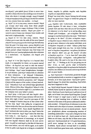 86

ma-tiblad-j' lala yabiib {provJ (Cairo is never inac-             house, m~iiba la ljablaha m~iiba wala baldaha
cessible to those who love her) nothing is out of reach to        m~iiba an unparalleled disaster.
those who desire it strongly enough. nUlja( il-ma(aafi            11 bald' ma Iconjl after. baljeet famnal-ha mil-xuruug
b-tiblad masafaat (iwiila lan balq-a-ha the fire-stations         bald' rna ggawwizna I began to forbid her going out
are very remote from one another. - vn bUld.                      after we were married.
~ bilid2 (i) Ivil to stay away, remove oneself. fiblid            .:r..~ baldeen ladvl 1 afterwards, then. y-akkallim
lan in-naas dool keep away from those people!                     lanha baldeen I'll talk about it later. wi-baldeen
b-afaqqal fablid lan wagal id-dimaay I like to keep               lamalti feeh and then what did you do? II wi-baldeen
clear of bothersome matters. f,blid lan ifjarr' w-                (1) whatever is to be done? as in mif ya-yilyalj yiljra
yannii-lu {pravJ keep your distance from trouble and              l-kitaab ljabl i/-imtiyaan. - (ab wi-baldeen 'He won't
deal with it diplomatically. - vn bUld.                           manage to read the book before the exam.' 'Well what's
~ balad (i) Ivtl 1 to take away, remove. fiblid                   he going to do then?' (2) (also wi-baldeen mala-,
il-laban lan in-naar take the milk off the stove! yaawil          wi-baldeen wayya-) whatever next, whatever will (he)
yiblid ik-koora lan ig-goon he tried to get the ball away         get up to next, whatever is the matter with (him), as in
from the goal. 2 to keep away. lawza tiblidii-ni lan              wi-baldeen (malaak) ya walad - kifaaya labat balja
il-yubb do you want to keep me from love? rabb-i-na               that's quite enough from you, boy - no more fooling
yiblid lannak wilaad i/-yaraam may God keep evil                  now! wi-baldeen (malaakum) - ma-gibtuujid-duktoor
people from you! (used prophylactically after reference           leeh whyever didn't you get the doctor! (3) (also
to a misfortune). -vn baladaan; ava baalid; pva                   wi-baldeen yalni) so ... ? as in, kaan kull' sana yi(lal
mabluud.                                                          il-fawwillala l-fa~l. - wi-baldeen. - wala ljableen bass'
~ bUld Inl I/vn/ !Ida bUld-(u) it is beyond (his)                 b-addii-k fikra 'He used to be top of the class every
reach, it is impossible for (him), as in laawiz taaxud            year?' 'So ... ?' 'Nothing at all; I'm just giving you an
il-filuus - da bUld-ak you want to take the money?                idea.' 2 too, as well. goz-ha wiyif wi-fawlad-ha
that'll be the day! - il-buld' gafa remoteness hardens            mutlibiin wi-baldeen ~iyyit-ha talbaana her husband is
one's feelings. - bUld' na:;ar farsightedness, foresight.         a bad lot, her children are tiresome and on top of all that
2 Ino pll distance. lala bUld' talaata kiilu at a distance        she's in poor health.
of three kilometres. - Ipl fablaadl 3 dimension,                  ~   bild: bild if-farr == God forbid, perish the thought
aspect. fi/-buld ir-raabil the fourth dimension. rasm'            (used prophylactically at mention or suggestion of mis-
sulaasi l-fablaad isometric projection. kull' fablaad             fortune), as in fana xayfa ykuun - bild ifjarr (lalee) -
il-yukm all the aspects of the verdict. 4 {musJ interval.         y~al-lu yaaga I'm afraid that something, G~d forbid,

~~~i fabladiyya In pi -aatl {obsolJ large agricultural            may have happened to him.
estate.llhiyyaf-firka tiblja fabladiyyit fabuu-k is the           ~ biliid ladj pi bUlaad, bUladal 1 distant, far. fatay
company yours by exclusive right? (i.e. you behave as if          maktab fi-Yilla bliida he opened an office in a remote
the company were your father's estate).                           place. biliid lan i/-leen biliid lan i/-ljalb {provJ out of
~ bald Iprep. w foil pron suff also baldii-/ after.               sight, out of mind. min zaman biliid long since. II raagil
Ylktkuun fil-beet bald is-saala tamanya will you be at            biliid in-na:;ar or raagil na:;ar-u bliid a far-sighted
home after eight o'clock? nazzil-ni lan-n~ya di filii             man. - ya bliid insulting 'form of address, in which
bald' maya{{it il-futubiis drop me at that corner after           mention of the name of the person addressed is deliber-
the bus stop. bald' kida t(al/alj-ha wi-ngawwiz-ak                ately avoided. - fi/-biliid form of reference to one who
 faysan minya after that you divorce her and we'll marry          is absent and is the object of censure, intended to show
you to someone better. hiyya daxalit baldiikum (or                that no aspersions are cast on anyone present. - biliid
bald' minkum) she went in after you. bald' bukra the              lan- prophylactic phrase accompanying mention of
day after tomorrow. bald' bald' bukra the third day               something undesirable == may such a thing be far from
from today. II ... min bald(-u) ... now that (he) has             you! as in yalit-na baljit zift - biliid lannak we have
departed! (in expressIOns of mourning), as in nilmil              fallen on evil times, may the like of them never come
 feeh mm baldak whatever shall we do now you're                   upon you! - biliid lanfanab-ak == it's quite beyond you,
gone! -la ljab/(-u) wala bald(-u) the like of it has never        you'll never manage (to have or do something).
been seen before, nor ever will be again, as in saakin            2 unlikely. biliid yikuun rawway badri it is unlikely
fi-beet la ljablu wala baldu he is living in a wonderful          that he would have gone home early. mif biliid tismal
 