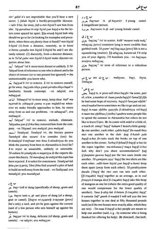 87

sirr i gdiid it's not improbable that you'll hear a new             .J.Jt"="
secret. I fabah biliid a hardly-perceptible likeness.               )J.J"! balruur In pI balariirl I young camel.
-/adv/3 far, far away. fufl-u min biliid I saw him from             2 insignificant person.
afar. fig-gawabaal bi-liigi bliid lan balq-a-ha the let-            ')J.J"! balruura In pI -aatl young female camel.
ters come spaced far apart. II ba-nruub biliid leeh why
should we go so far (in looking for examples and prece-             Jjt"="
dents, when there ar~ plenty close at hand)? min biliid             J~ balzaq 1 Ivtl to scatter. kidb i msaawi wala sudq i

Ii-bliid (I) from a distance, remotely, as in beeni                 mbalzaq {prov] consistent lying is more credible than
w-beenu qaraaba min biliid Ii-biliid he and I are dis-              garbled truth. riI-lumr i miJbalzaqa (prov] life is not a
tantly related. (2) discreetly, from a discreet distance,           squandering (matter). IIb-aba~zaq karamt-ak I'll strip
as in fisfallalee min biliid Ii-bciid make dlscreet en-             you of your dignity, I'll humiliate you. -vn balzaqa;
quiries about him.                                                  avalpva mibalzaq.
-'-!i fablad Ilelll morelmost distant or unlikely. 2 riI-           J~ balzaq z Inl term of reference to a ridiculous

 fablad form of reference to one who is absent and is the           person.
object of censure (or to one present but ignored) ... the
unmentionable you-know-who.                                         ..,.. t "="   see .;:..   t "=" :   mabluus,   bals,   bilsa,
~ bauad I/vtl to remove. 2 Ivil to remove oneself,                  finbalas
go far away. bauadu libqu lasal qarrabu tibqu b~al ...
familiarity breeds contempt. - vn labliid; ava
                                                                    I~t"="
                                                                    ~       balq/n, w pron suff often balqii-I 18 some, part
mibauad.
                                                                    of, a few, a number of. kaan landu balq i/- famal fif1ifa
-",;I filbaalid Ivil to steer away, keep clear. kull i ma
                                                                     he had some hope of recovery. balq iI- fawqaal nibibb i
nqarrab-lu yilbaalid lanna w-lan mafakil-na when-
                                                                    ninzil naakul barra sometimes we like to go and eat out.
ever we make friendly approaches to him, he steers
                                                                     balq in-naas ybibbu y~ayyifu fi-skindiriyya wil-balq
away from us and our problems. - vn labaalud t; ava
                                                                     it-Iaani ma-ybibbuu1yisiibu I-qaahira some people like
milbaalid.
                                                                     to spend the summer in Alexandria but others do not
-'-!i fabladz Ivtl to remove, exclude, eliminate.                    like to leave Cairo. Ib lin constr with indef nl a little of,
 fabladuu lan iJ1irka they removed him from the com-
                                                                     a touch of. similli balqi kalaam I heard a little gossip.
pany. -vn fiblaad; ava mublid; pva mublad.
                                                                     2a one another, each other. qablu balqi fin-naadi they
~I fislablad, fislablid Ivt; the literary passive
                                                                     met one another in the club. bu(( iI-kulub lala
 fuslublid also occursl I to consider (too) far.
                                                                     balq(-a-ha) fir-rukn stack the books on top of one
bi-lislablid iI-miJwaar min hina Ii-skindiriyya do you
                                                                     another in the corner. furbu( iI-bibaal fi-balq(-a-ha) tie
think the journey from here to Alexandria is (too) far?
                                                                     the ropes together. ma-liskunuu1 mala balq(-ii-ku)
2 to reject as unsuitable, unlikely or untenable.
                                                                     leeh why don't you share accommodation? butt
 ri/-xubara bi-yislablidu n-lia~ariyya di the experts dis-
                                                                     iJ1antileen guwwa balq put the two cases inside one
count this theory. fil-mawquul da slublid this topic has
                                                                     another. riI-c;am~een zayy i balq the two shirts are like
been rejected. 3 to select for remoteness. fistablad-Iak
                                                                    each other. xallii-hum biliid lan balq(-u-hum) keep
billa lan i(-(ariiq fibni fiiha find yourself a plot of land
                                                                    them apart (away from each other). riI-larabiyyileen
to build on well away from the road. - vn fisliblaad; ava
                                                                    daxalu f-balq the two cars ran into each other.
mislablid; pva muslablad.
                                                                    IIfi-(raqabit) balq together as an average, as in xud
                                                                    fiwayyit iI-manga dool fi-(raqabil) balq take this heap
.Jt"="                                                              of mangoes as one lot (where the extra good quality of
j ' l balr Icoll nl dung (specifically of sheep, goats and          one would compensate for the lower quality of
camels).                                                            another). fana b-abil-/ak iI-beleen fi-(raqabil) balqi
' j ' l balra lunit n, pI -aall piece of dung (of a sheep,          b-xamsiin fall gneeh iI-waabid I will sell you the two
goat or camel). II balra wi-yqaawib il-tayyaar {prov]               houses together in one deal at fifty thousand pounds
(he's only) a turd, and yet he goes against the current             each (as if the two houses were exactly alike. which they
(said of a low person who sets himself up against his               are not). - fin-naas Ii-balq(-a-ha) people are meant to
betters).                                                           help one another (said. e.g .• by someone who is being
;. bauar Ivil to dung, defecate (of sheep, goats and                thanked for offering his help). 2b (him)self, (her)self,
camels). -vn labliir; ava mibauar.
 