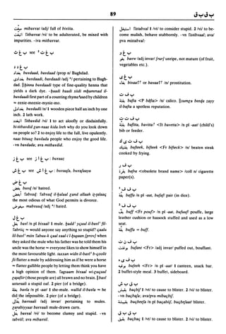 89

    .:..;.- mibarrat ladjl full of bilriita.                        JA,:;-I I'istabyal I Ivtl to consider stupid. 2 Ivil to be-
    ~I I'itbarrat Ivil to be adulterated, be mixed with             come mulish, behave stubbornly. -vn I'istibyaal; aval
    impurities. - iva mitbarrat.                                    pva mistabyal:


                                                                    "ty
                                                                    .i-! bayw ladj invarl [rur] unripe, not mature (of fruit,
                                                                    vegetables etc.).
 ~ ~t Y
 ~I~ buYdaad, baydaad Iprop nl Baghdad.
 IS~I~  buYdaadi, baydaadi ladj °1 pertaining to Bagh-              ISty
                                                                    .~     biYaal'i or bayaal'i Inl prostitution.
dad. IIbinna buYdaadi type of fine-quality henna that
yields a dark dye. -baadi baadi siidi mbammad il-
                                                                    ..::..o"';y
buYdaadi first part of a counting rhymeIsed by children
                                                                    ~ bafta <P bafta> Inl calico. IIsumla beeqa zayy
== eenie-meenie-mynie-mo.
                                                                    il-bafta a spotless reputation.
J~I~ buydadli Inl I wooden piece half an inch by one
inch. 2 lath work.
                                                                    ..::..o..::..o"';y
~~I I'itbaydid Ivil I to act aloofly or disdainfully.
                                                                    ~ bafitta, bavitta i <It bavetta> In pi -aatl (child's)
bi-titbaydid lan-naas kida leeh why do you look down
                                                                    bib or feeder.
on people so? 2 to enjoy life to the full, live opulently.
naas bituul baYdada people who enjoy the good life.
                                                                    .!lIS..::..o"';y
-vn baYdada; ava mitbaYdid.
                                                                    ~    bufteek, bifteek <Fr bifteck> Inl beaten steak
                                                                    cooked by frying.
j  ty      see j I   t y : buyaaz
                                                                    J"'; y
..; t y     see   ..; I t y : buYaaja, buyajaaya                    ;;).! bafra <obsolete brand name> Icoll nl cigarette
                                                                    paper(s).
u#ty
~     buyq Inl hatred.                                              I"';"';y
~ i I'abyaq: l'ab¥Qq il-balaal land allaah i(-{alaalj               ~    baffa In pi -aat, bufafl pair (in dice).
the most odious of what God permits is divorce.
...;.~ mabyuuq ladj *1 hated.                                       2"';"';y
                                                                    ~ buff <Fr pout> In pi -aat, bufuufl pouffe, large
Jty                                                                 leather cushion or hassock stuffed and used as a low
~ bayl In      pi biYaalll mule. badd; Yljuul il-baYI; fil-         seat.
 I'abriilj == would anyone say anything so stupid? ljaalu           ~ buffa = buff.
lil-baYI; miin I'abuu-k ljaal xaal-i l-b~aan [prov] when
they asked the mule who his father was he told them his             ..::..o,j"';y
uncle was the horse == everyone likes to show himself in            ~y.       bufant <Fr> ladj invarl puffed out, bouffant.
the most favourable light. taxxan widn il-bayl; b-ljoolit
jii flatter a mule by addressing him as if he were a horse          tlS"';y
== flatter gullible people by letting them think you have           ""'y. bufeeh   <Fr> In pi -aatl I canteen, snack bar.
a high opinion of them. I'agsaam biyaal wi-lUljuul                  2 buffet-style meal. 3 buffet, sideboard.
la,rafiir (those people are) all brawn and no brain. II bayl
usturaali a stupid oaf. 2 pier (of II bridge).                      ";yJy
~ bayla In pi -aatl I she-mule. wallid i/-bayla == he               ~        baljbif I Ivtl to cause to blister. 2 Ivil to blister.
did.the impossible. 2 pier (of a bridge).                           -vn baljbaja; avalpva mibaljbif.
 J~ barraali ladj invarl pertaining to mules.                       ;; • _;: bUljbeeja In pi baljabiif, bUljbejaatl blister.
 la!abiyyaat barraali mule-drawn carts.
 ~ barral Ivil to become clumsy and stupid. - vn                    JyJy
 tabyiil; ava mibarril.                                             ~      baljbalj I Ivt/ to cause to blister. 2 Ivil to blister.
 