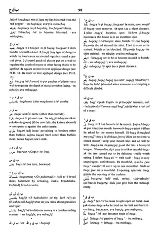 90

jafayf-i ba(jba(jit min ij-fa((a my lips blistered from the          ItJy
red pepper. -vn ba(jba(ja; ava/pva miba(jba(j.                       ~        bU(j[a In pi bU(ja[, bU(j[aatl la stain, spot. muziil
~ bU(jbee(ja In pi ba(jabii(j, bU(jbe(jaatl blister.                 lil-bu(ja[ spot remover. Ib spot (as a plant disease).
~I fitba(jba(j Ivil to become blistered. - ava                       2 (also       buq[a)     location, spot.        fil-beet fi-bu(j[a
mitba(jba(j .                                                        mumtaaza the house is in an excellent spot.
                                                                     e.-.     ba(j(ja[1 Ivtl to spot, stain, blotch. fiz-zeet ba(j(ja[
[.JY                                                                 il-(jamii~ the oil stained the shirt. 2 IVII to stain or be
~ bU(jga <T bakfa> In pi bU(jag, bU(jgaatl 1 cloth
                                                                     stained, blotch or be blotched. 5'il-(jami~ ba(j(ja[ the
bundle tied with a knot. 2 [carp} (any type of) hinge in             shirt stained. - vn tab(jii[; ava/iva miba(j(ja[.
which the two leaves are riveted together round a cen-               ~I fitba(j(ja[ Ivil to be or become stained or blotch-
tral pivot. 3 [canstr} patch of plaster put on a wall to             ed. - vn taba(j(ju[ r; ava mitba(j(ja[.
regulate the depth of stucco or other facing that is to be
                                                                     ~ taba(j(ju[ I~I spot (as a plant disease).
applied. 4a square section in tent applique design (see
PI.H, 5). 4b motif in tent applique design (see PI.H,
13).                                                                 ltJy
                                                                     ~        bU(ja[:ju(ja[ bu~a[ (ya rabb' yU(ja[) [children} ""
~       ba(j(jag Ivil [constr} to put patches of plaster on a
                                                                     hope he falls! (chanted when someone is attempting a
wall to regulate the depth of stucco or other facing. - vn
                                                                     difficult climb).
tab(jiig; ava miba(j(jag.

-,J~Jy                                                               "';Jy
""';J~     ba(jduunis (also ma(jduunis) Inl parsley.                 ~     ba(jf <perh Copt> In pI bU(jufal lummox, oaf.
                                                                     - ladjectivalJyl famma raagil ba(j/' ~al:Jiil:J what a real oaf
.J J y                                                               of a man!
 ,A ba(jar Icoll'nl cattle (other than buffalo) .
 •,A ba(jara In pI -aatl cow. fin wi(j[it il-ba(jara tiktar
                                                                     IJJy
sakakin-ha [pray} (if the cow falls, the knives abound)
                                                                     ~ bU(j(j <cf Lat bucca> Inl la mouth.I:JU((-Uf-bu(j(j-
"" everyone is against the unfortunate.
                                                                     ak put it in your mouth. huwwa b-bu(j(j-u {alab il-filuus
..s,A ba(jari ladj invarl pertaining to bovines other
                                                                     he asked for the money himself. fil-bu(j(j il-ma(jfuul
than buffalo. lal:Jma ba(jari beef other than buffalo
                                                                     ma-yxujf'-huu-jid-dibbaall [pray} (flies do not enter a
meat. laban ba(jari cow's milk.
                                                                     closed mouth) keep your mouth shut and all will be
                                                                     well. bU(j(j-a-ha bi-yna(j(ja{ [asal she has a honeyed
.J,J.JJy                                                             tongue. fil-marabba {il[it zayy is-sukkar tistaahil bU(j(j-
.JJ,A ba(jruur <Copt> Inl frog.
                                                                     ak the jam turned out to be delicious - really worth
                                                                     eating. lIyislam bU(j(j-ak "" well said! - bU(j(j is-sab[
IJ"Jy                                                                snapdragon, antirrhinum. Ib mouthful. I:J-akl-u [ala
~       ba(js Inl box tree, boxwood.
                                                                     bU(j(j' waal:Jid I'll eat it up in one mouthful. fiddii-ni
                                                                     bU(j(j give me a mouthful. 2 opening, aperture. bU(j(j
-I" IJ"J y                                                           ij-f~lta the opening of the cushion .
.1~ bU(jsumaa{     <Gr paksimadi> Icoll nl 1 bread
                                                                     ~ bU(j(jee(ji ladjl oral, verbal. - ladverbialJyl
slices hardened by rebaking, rusks, breadsticks.
                                                                     (jul-haa-lu bU(j(jee(ji kida just give him the message
2 (dried) bread-crumbs.
                                                                     oralJy.

";";Jy
~          bafi{iij <P bakhshfsh> Inl tip. feeh rafy-ak              lJJy
fil-wahba wil-bafi{iijwhat do you think about gratuities             ~ bal;(j / (u) Ivtl to cause to split open or burst. daas

and tips?                                                            [ak-koora ba(j(j-a-ha he trod on the balJ and burst it.
~         bafi{ij Ivil to disburse money in a condescending          -vn ba(j(j. ba(ja(jaan; ava baa(ji(j; pva mab(juu(j.
manner. -vn bafi{aja; ava mibafi{ij.                                 ~ ba(j(ja / Ipl -aatl instance noun of ba(j(j.
                                                                     .j.;1     fitba(j(j Ivil passive of ba(j(j J. - iva mitba(j(j .
..1 J y     see   ..1,J J y : ba(juu{i                               .j.; I    finba(j(j = fitba(j(j. - iva minba(j(j .
 