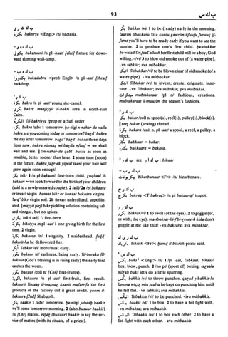 93

UJ":;'.!Jy                                                             .t. bakkar Ivil I to be (ready) early in the morning.'
~~ baktirya <Engl> Inl bacteria.                                       laazim tibakkaru 'liza kuntu e;awziin tifuufu juruuq if-
                                                                   jams you'll have to be ready early if you want to see the
- J":;'.!Jy                                                        sunrise. 2 to produce one's first child. l:Ja-tbakkar
J~ bakatuuni In pI -haatl [e/ee] fixture for down-                 bi-walad 'lin jaa 'I allaah her first child will be a boy, God
ward slanting wall-lamp.                                           willing. -/vt/3 to blow old smoke out of (a water-pipe).
                                                                       - vn tabkiir; ava mibakkar.
 -y~.fly                                                               hi     'litbakkar Ivil to be blown clear of old smoke (of a
I,J!Jl~ bakadubra <prob Engl> In pI -aatl [theat]                      water-pipe). - iva mitbakkar.
backdrop.                                                              fo.l 'libtakar Ivtl to invent, create, originate, inno-
                                                                       vate. -vn 'libtikaar; ava mibtikir; pva mubtakar .
                                                                       ..::..I~ mubtakaraat Ipl nl fashions, creations.
1J.fly
                                                                       mubtakaraat i/-muusim the season's fashions.
;J... bakra In pI -aatl young she-camel.
..sJ... bakri: manjiyyit i/-bakri area in        north-east
                                                                       2.J.!J Y
 Cairo.
                                                                       ~ bakar Icoll nI spool(s), reeI(s), pulley(s), block(s).
 ~}:J I ril-bakriyya Iprop nI a Sufi order.
                                                                       Ilxee{ bakar (sewing) thread .
 •J... bukra ladv/l tomorrow .l:Ja-tiigi n-nahar-da walla              ;~ bakara lunit n, pI -aatl a spool, a reel, a pulley, a
 bukra are you coming today or tomorrow? bald; bukra
                                                                       block.
 the day after tomorrow. bald; bald; bukra three days
                                                                   )~ bakkaar = bakar.
 from now. bukra nismal wi-baldu njuuf"" we shall
                                                                   ;.J~ bakkaara = bakara.
 wait and see. lI'lin-nahar-da qabl; bukra as soon as
 possible, better sooner than later. 2 some time (soon)
                                                                   J    J .!J y   see J I .fl y : bikaar
 in the future. bukrajalr-ak yi(Wal taani your hair will
 grow again soon enough!                                               -yJ.!Jy
J... bikr I In pI bakaaril first-born child. luqbaal i/-           ..::..I,;y.~
                                                                              bikarbunaat <Fr> Inl bicarbonate.
bakaari "" we look forward to the birth at your children
(said to a newly-married couple). 2/adjl2a Ipl bakaara             (£.J.!Jy
or invarl virgin. banaat bikr or banaat bakaara virgins.           C~ bakrag <T bakraf> In pI bakaarigl teapot.
'larlt bikr virgin soil. 2b linvarl unfertilized, unpollin-
ated.1I mayyit (urfi bikr pickling solution containing salt        JJ.fly
and vinegar, but no spices.                                        .J ~  bakrar Ivi/l to swell (ofthe eyes). 2 to goggle (of,
..sJ... bikri ladj "I first-born.                                  or with, the eye). ma-tbakrar-lii-j bi-e;enee-k kida don't
~ J... bikriyya In pI -aatll one giving birth for the first        goggle at me like that! -vn bakrara; ava mibakrar.
time. 2 virgin.
;)~ bakaara Inl I virginity. 2 maidenhead. fa4.4.;                 .flI.SJ.fly
bakarit-ha he deflowered her.                                      4.~ bikriik <Fr>: l:Jamq i/-bikriik picric acid.
J...i 'labkar lell morelmost early.
)~ bukuur Inl earliness, being early. 'lil-baraka fil-             I    V".fl y
bukuur (God's blessing is in rising early) the early bird          ~ buks J <Engl> Inl I /pl -aat, 'labkaas, bikaasl
catches the worm.                                                  box, blow, punch. 2/no pll (sport of) boxing. tae;aala
)~ bakuur Icoll nl [Chr] first-fruit(s).                           ni/{ab buks let's do a little sparring.
;)"s bakuura In pI -aatl first-fruit, first result.               ~ bakkis Ivil to throw punches. qae;ad yibakkis-Iu

bakuurit 'lintaag i/-ml¥nae; kaanit mujarrifa the first            lamma wiqie; min {uul-u he·kept on punching him until
products of the factory did it great credit. yoom i/-              he fell flat. - vn tabkiis; ava mibakkis.
bakuura {Jud] Shabuoth.                                            ~ I 'litbakkis Ivil to be punched. - iva mitbakkis.
J~ baakir I/advl tomorrow. l:Ja-niigi ~abaal:J baakir              .rS'~   baakis Ivtl I to box. 2 to have a fist fight with.
we'll come tomorrow morning. 2 (also buxuur baakir)                -vn mibaksa; ava mibaakis.
Inl {Chr] matins. rafae; (buxuur) baakir to say the ser-           .rS'~ I 'litbaakis Ivil I to box each other. 2 to have a
vice of matins (with its rituals, of a priest).                    fist fight with each other. - ava mitbaakis.
 
