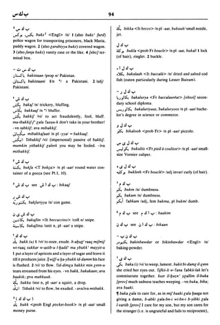 94

Z~.dy                                                                  ~ bikka <It becco> In pI -aat, bukuukl small nozzle,
..,.s.1!      ,~ buks 2 <Engl> Inl I (also buks' turd)                 jet.
police wagon for transporting prisoners, black Maria,
paddy wagon. 2 (also larabiyya buks) covered wagon.                    J.d y
                                                                       ~.1!  bukla <prob Fr boucle> In pI -aat, bukal/I lock
3 (also fanca buks) vanity case or the like. 4 {elec] ter-
minal box.                                                             (of hair), ringlet. 2 buckle.


-~~.dy                                                                 .IJ.dy
.J~~    bakistaan Iprop nl Pakistan.                                   .~ bakalaah <It baccala> Inl dried and salted cod

J~~ bakistaani lIn *1 a Pakistani.                    2/adjl           fish (eaten particularly during Lesser Bairam).
Pakistani.
                                                                       -.)J.dy
I.;..dy                                                                ~.))~ bakalurya <Fr baccalaureat> (obsol] secon-

~          bakaf Inl trickery, bluffing .                              dary school diploma.
..;.~ bakkaaf In *1 bluffer.                                           ...,-I.'))~ bakaluriyuus, bakaluryoos In pI -aatl bache-

~ bakkif Ivil to act fraudulently, fool, bluff.                        lor's degree in science or commerce.
ma-tbakkifj'lala faxuu-k don't take in your brother!
                                                                       .JJ.dy
- vn tabkiif; ava mibakkif.
                                                                       ~ bikalooh          <prob Fr> In pI -aall piccolo.
J~ mibakkafaati In pI -yyal = bakkaaf.
~I fitbakkif Ivil (impersonal) passive of bakkif.
                                                                       ~,,;J.dy
mumkin yitbakkif laleek you may be fooled. - iva
                                                                       ...,...J ~ bukuliis <Fr piea a coulisse> In pI -aatl small-
mitbakkif·
                                                                       size Vernier caliper.
Z   •
    ~
        .£1 ....
             .
~     bukfa <T bokfa> In pI -aatl round water con-                     o,,;J.dy
tainer of a gooza (see PI.I, 10).                                      .."JS.1!   bukleeh <Fr boucle> ladj invarl curly (of hair).


1 .;.   .£I   y    see .;. I .£I y : bikaaf                            1   r.d y
                                                                       ~ bukm Inl dumbness.
.).;..dy                                                               ~ bakam Inl dumbness .
i..)A             bakfuriyya Inl con game.                             ~i fabkam ladj, fem bakma, pI bukml dumb.


iJ ,,; .;. .£I y                                                       ~   r .£I y   see   r.d I y   : baakim
~~ bakafiin <It beccaccino> Icoll nl snipe.
~~ bakafiina lunit n, pI -aatl a snipe.                                iJ .£I y see iJ I .£I y : bikaan

1

~
 ..£I .£I .... (u) Ilvtl to ooze, exude. b-alJu{(' raaCj mifmif
           .                                                           -YiJ.dy
      bakk                                                             .)~ ~ bakinbawdar             or bikinbawdar <Engl> Inl
wi-raaCj sukkar w-asiib-u l-lJadd' ma ybukk' mayyil-u                  baking-powder.
I put a layer of apricots and a layer of sugar and leave it
till it produces juice. II wiff-u lJa-ybukk id-damm his face           I,,;.dy
is flushed. 2 Ivil to flow. fid-dimla bakkit min leen-u                ~     baka (i) Ivil to weep, lament. bakit bi-daml il-leen
tears streamed from his eyes. - vn bakk, bakakaan; ava                 she cried her eyes out. fifkii-li w- fana fabkii-lak let's
baakik; pva mabkuuk.                                                   commiserate together. kutr i/-lJuzn I Ylallim il-buka
~ bakka linst n, pI -aatl a squirt, a drop.                            {prov] much sadness teaches weeping. - vn buka, bika;
4.;1 fitbakk Ivil to flow, be exuded. - avaliva mitbakk.               ava baaki.
                                                                       11 baka lala to care for, as in mif baaki lala lJaaga not
Z} .£I .£I y
         )                                                             giving a damn, b-abki lala-bn-i wi-bn-i b-yibki lala
~  bukk <prob Engl pocket-book> In pI -aatl small                      l-yariib {prov] I care for my son, but my son cares for
money purse.                                                           the stranger (i. e. is ungrateful and fails to reciprocllte),
 