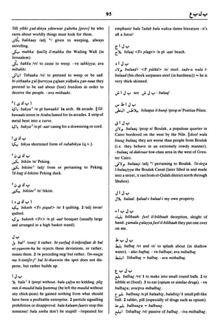 95

filii yibki lad-dinya ydawwar laleeha {prov} he who                emphasisl bala fadab bala waksa damn literature - it's
cares about worldly things must look for them.                     all a farce!
IS~ bakkaay ladj *1 given to weeping, always
snivelling.                                                        [.1 J "r'
~ mabka: yaafi{ iI-'!Iabka the Wailing Wall (in                    ~~   bilaaj <Fr plage> In pi -aatl beach.
Jerusalem).
j.,   bakka Ivtl to cause to weep. - vn tabkiyya; ava              ,,1 J"r'
mibakki.                                                           ~'iJ! bulaadJ <P pallid> Inl steel. sady-u wala 1-
uS'~1 fitbaaka Ivil to pretend to weep or be sad·                  bulaad (his cheek surpasses steel (in hardness» "" he is
bi-yitbaaku lal-yurriyya lafaan yidyaku lan-naas they              very thick-skinned.
pretend to be sad about (lost) freedom in order to
deceive the people. - ava mitbaaki.                                ~IJ"r' see ~J"r':balaaf

Z(IS.l.I"r')                                                       ~.J:.IJ"r'
~4 bakya I In pi bawaakil la arch. Ib arcade.       II riI-        .)0.;.11   ..,..J.~ bilaa{us iI-bun{i Iprop nl Pontius Pilate.
bawaaki street in Ataba famed for its arcades. 2 strip of
metal bent into a curve.
                                                                   JI J"r'
~4 bakya 2 In pi -aatl casing for a drawstring or cord.
                                                                   J'iJ! bulaat; Iprop nl Boulak, a populous quarter in
                                                                   Cairo bordered on the west by the Nile. IIdool wala
11S.l.I "r'                                                        btuul bulaat; they are worse than people from Boulak
~      bikya shortened form of rubabikya (q.v.).
                                                                   (i.e. they behave in an extremely rowdy manner).
                                                                   - bulaat; id-dakruur low-class area in the west of Grea-
I.:, ~.l.I "r'                                                     ter Cairo.
~ bikiin Inl Peking.
                                                                   j'iJ! bulaat;i ladj '1 pertaining to Boulak. fit-tirla
~ bikiini I ladjl from or pertaining to Peking.
                                                                   I-bulat;iyya the Boulak Canal (later filled in and made
riI-ba{{ iI-bikiini Peking duck.
                                                                   into a street, it ran from el-Qulali district north through
                                                                   Shubra).
Z.:, ~.l.I "r'
~ bikiini2 Inl bikini.
                                                                   J 1 J "r'
                                                                   J~     balaal: yalaa/-i balaal-i my own property.
( • ~.l.I "r' )
~ bikeeh <Fr piqu~> Inl I quilting. 2 ladj invarl
quilted.                                                           .I"r' J "r'
                                                                   .~ bilibaah: fuyl iI-bilibaah deception, sleight of
~ J! bukeeh <Fr> In pi -aatl bouquet (usually large
                                                                   hand.lamalu lalayyafuYI i/-bilibaah they put one over
and arranged in a high basket stand).
                                                                   on me.

J"r'
J.  baIT Iconjl I rather. bi-yurfuq iI-inyirafaat di bal           .J:."r'J"r'
                                                                   ~ balba{ Ivt and viI to splash about (in shallow
wi-yqawim-ha he rejects these deviations. or rather,
                                                                   water). - also ba{ba{. - vn balba{a; ava mibalba{.
resists them. 2 Iw preceding neg! but rather. fin-nut;{a
                                                                   ~I fitbalba{ = balba{. - ava mitbalba{.
ma b-tintifirfi bal bi-tkawwin the spot does not dis-
perse, but rather builds up.
                                                                   t"r'J"r'
1J"r'                                                              ~      balbal/vtl I to make into small round balls. 2 to
~ bala I I Iprepl without. bala t;afya no kidding. {ilil           nibble at (food). 3 to eat (opium or similar drugs). -vn
min iI-muulid bala yumm~ (he left the muulid without               balbala; ava/pva mibalbB[.
any chick-peas) he gained nothing from what should                 t..t:-4 balbuulln pi balaabil. balabiil/l small pill-like
have been a profitable enterprise. 2 particle signalling           ball. 2 tablet, pill (especially of drugs such as opium).
prohibition or disapproval. bala kalaam faariY stop this           ~..t:-4 balbuula = balbuul·
nonsense! bala xeeba don't be stupid! -/repeated for               ~I fitbalbal/vil passive of balbal. - iva mitbalbB[.
 