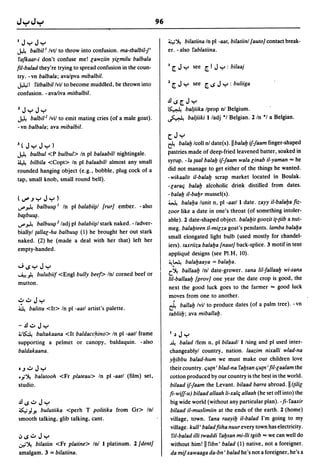 J   Jy Jy                                                    4~ bilatiina In pI -aat, bilatiinl {auto] contact break-
».    balbil l Ivtl to throw into confusion. ma-tbalbil-!'   er. -also rablatiina.
 rafkaar-i don't confuse me! lawziin yilmilu balbala
fil-ba/ad they're trying to spread confusion in the coun-    J [   Jy   see [I    Jy    : bilaaj
try. -vn balba/a; ava/pva mibalbil.
~I ritbalbil/vil to become muddled, be thrown into           1 [ J y see [..s J y : buliiga
confusion. - ava/iva mitbalbil.
                                                             .!l..s[Jy
lJy Jy                                                       ~       baljiika Iprop nl Belgium.
».   balbil 2 Ivil to emit mating cries (of a male goat).    ~        baljiiki Iladj *1 Belgian. 2 In */ a Belgian.
-vn balba/a; ava mibalbil.
                                                             (Jy
3(JyJy)                                                      ~ ba/alJ Icoll nl date(s).11 ba/alJ if-!aam finger-shaped
».    bulbul <P bulbul> In pI ba/aabill nightingale.         pastries made of deep-fried leavened batter, soaked in
~ bilbila <Copt> In pI ba/aabill almost any small            syrup. -/a (aal ba/alJ if-faam wa/a linab i1-yaman "" he
rounded hanging object (e.g., bobble, plug cock of a         did not manage to get either of the things he wanted.
tap, small knob, small round bell).                          - wikaalit il-ba/alJ scrap market located In Boulak.
                                                             -laraCj ba/alJ alcoholic drink distilled from dates.
                                                             - balalJ il-baIJr mussel(s).
(~.JyJy)
                                                             ~ ba/aIJa lunit n, pI -aatll date. zayy il-ba/aIJa fiz-
~~ balbu~1 In pI balabi~/ {rur] ember. -also
                                                             zoor like a date in one's throat (of something intoler-
btllbu~.
                                                             able). 2 date-shaped object. ba/aIJit goozit i{-{iib a nut-
~ ~ balbu~2 ladj pI balabii~1 stark naked. -/adver-
                                                             meg. balalJteen il-milza goat's pendants. lamba balaIJa
biallyl {allal-ha balbu~ (1) he brought her out stark
                                                             small elongated light bulb (used mostly for chandel-
naked. (2) he (made a deal with her that) left her
                                                             iers). taxriiza ba/aIJa {naut] back-splice. 3 motif in tent
empty-handed.
                                                             applique designs (see PI.H, 10).
                                                             ~~ ba/aIJaaya = balaIJa.
"';..syJy
                                                             c:.~ ballaalJ Inl date-grower. sana liI-fallaalJ wi-sana
...A.! ~ bulubiif <Engl bully beef> (nl corned beef or
                                                             liI-ballaalJ {prov] one year the date crop is good, the
mutton.
                                                             next the good luck goes to the farmer "" good luck
                                                             moves from one to another.
,?.:.oJy
~      balitta <It> In pI -aatl artist's palette.            ~ ballalJ Ivil to produce dates (of a palm tree). -vn
                                                             tabliilJ; ava miballalJ.
-.!l.:.o Jy
~~     baltakaana <It baldaccrino> In pI -aatl frame         J"Jy
supporting a pelmet or canopy, 'baldaquin. - also            ~     ba/ad Ifem n, pI bi/aadl I Ising and pI used inter-
baldakaana.                                                  changeablyl country, n~tion. laazim nixalli wlad-na
                                                             yIJibbu ba/ad-hum we must make our children love
t.J.:.o J y                                                  their country. Cju{n' blad-na raIJsan Cju{n' fil-laa/am the
•.;~ ba/atooh <Fr plateau> In pI -aatl (film) set,           cotton produced by our country is the be~t in the world.
studio.                                                      bilaad if-!aam the Levant. bi/aad barra abroad. II ({ilil
                                                             fi-wiff-u) bi/aad allaah li-xa/Cj allaah (he set off into) the
.!l..s.:.oJy                                                 big wide world (without any particular plan). - fi- raaxir
.s...;,; -'I
        bulutiika <perh T politika from Gr> Inl              bi/aad i/-muslimiin at the ends of the earth. 2 (home)
smooth talking, glib talking, cant.                          village, town. rana raayiIJ i/-ba/ad I'm going to my
                                                             village. kull' ba/ad fiiha nuur every town has electricity .
.;,..s.:.oJy                                                  ri/-balad illi twaddi raIJsan mi-lli tgiib "" we can well do
.:n'~ bilatiin <Fr platine> Inl I platinum. 2 {dent]         without him! II ribn' ba/ad (1) native, not a foreigner.
amalgam. 3 = bilatiina.                                      da mif xawaaga da-bn' ba/ad he's not a foreigner, he's a
 
