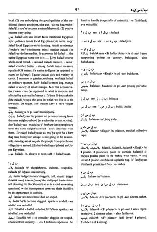 local. (2) one embodying the good qualities of the tra-          hard to handle (especially of animals). -vn fistiblaad;
ditional classes, good sort, nice guy. - da-nta balieet ibn;     ava mistablid.
balad(l) you've become a man ofthe world. (2) you've
become easy-going.                                               3   ~   Jy        see ~ I     Jy      : bulaad
u~ baladi ladj usu invarl 18 in traditional Egyptian
style. (abbaax baladi local Egyptian-style cook. rali~;          - J        ~   Jy       see - J ~ J y : biladifeer
baladi local Egyptian-style dancing. baladi ya niEnaBG
[vendor's cry} wholesome mint! w~faat baladi (or                 -.!J ~         Jy
baladiyya) folk remedies. bi-ysammuu bil-baladi ... the          ~IS"~  baldakaana <It baldacchino> In pi -aatl frame
native Egyptian name for it is .... IIEeej ba/adi coarse         supporting pelmet or canopy, baldaquin. - also
whole-meal bread. -samaad baladi manure. -samn;                  baltakaana.
baladi clarified butter. - diraaE baladi linear measure
equalto 0.58 metres. Ib native to Egypt (as opposed to
ruumi or fafrangi). IIgazar baladi dark red variety of           .JjJ~          buldoozar <Engl> In pi -aatl bulldozer.
carrot. 2 common or garden, ordinary. muftaa!J baladi
an ordinary spanner. kalb; baladi a street dog. manga            ..,...J ~      JY
baladi a variety of small mango. 38 of the (conserva-            ""J~            balduus, baladoos In pI -aatl [mech} portable
tive) lower class (as opposed to what is modern and              lamp.
affected by external influence). fil-!Jitta 1Ii-!Jna sakniin
fiiha baladi jwayya the area in which we live is a bit           j   Jy          see j.J      J y: biluuza
low-class. 3b vulgar. sitt; baladi liawi a very vulgar
woman.                                                           ..,.. J y         see   I   vlflloS   JY   : buliis, buliisi
~~ baladiyya In pi -aatl municipality.
.:..,~ baladiyyaat Inl person or persons coming from             iii..,..       Jy
                                                                 ,:,~           balasaan Inl [bot} elder.
the same neighbourhood (as each other or as s.o. else).
dool baladiyyaat - ma tidxul-/ benhum these people are
from the same neighbourhood - don't interfere with
                                                                 J.:...,..Jy
                                                                 J.- ~ bilastar              <Engl> Inl plaster, medical adhe~ive
them. fir-raagil baladiyyaat-ak mif !Ja-ygib-ha I-barr
                                                                 tape.
tta.al man from your village is not going to b~ reason-
able. baladiyyaat-ak w~alu the people from your home
village have arrived. II fabu l-baladiyyaat [deris} an Up-
                                                                 -.:...,..Jy
per Egyptian.
                                                                 .ili.- ~.o.!le:- ~ bilastik, balastik, balastiik <Engl> Inl
                                                                 I plastic. 2 plasticized paint or varnish. balastiik iI-
u~ baladii- In, always w pron suffl = baladiyyaat.
                                                                 mayya plastic paint to be mixed with water. - ladj
                                                                 invar/3 plastic. kiis bilastik a plastic bag. fil- farqiyyaat
1   ~   Jy                                                       iI-biiastik plasticized floor varnishes .
• J~   balaada Inl sluggishness, dullness, stupidity.
balaada fil- fi!Jsaas insensitivity.                             r..,..Jy
~ baliid ladj pi buladal sluggish, dull, stupid. !Jiggit         ~          balsam In! balsam.
iI-baliid mas!J it-taxta [prov} the dull pupil busies him-
self cleaning the blackboard (so as to avoid answering           Ii ..,..   Jy       see Ii     1..,.. J y : balasaan
questions) == the incompetent cover up their inability
by an appearance of activity.                                    JIoS..,..Jy
~i fablad lell morelmost dull or stupid.                         .r--~          bilasiir <Fr placeur> In pI -aatl cinema usher.
~ ballid lvi/to become sluggish, apathetic or dull. - vn
tabliid; ava miballid.                                           (°IoS..,..Jy)
..Il,;1 fitballid = ballid. taballud fil- fafkaar apathy. - vn   ~ ~ bilaseeh <Fr placier> In pI -aatl I sales repre-
taballud; ava mitballid.                                         sentative. 2 cinema usher. - also fablaseeh.
~I fistablid Ivtl I to consider sluggish or stupid.              ~ biliseeh <Fr plisse> ladj invarl I pleated.
2 to select for stupidity. - Ivi/3 to be unresponsive, be        2 ribbed (of knitting).
 