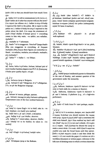 100

l:Jubb-i liiki so that you should know how much I love                  .d J y
y~u.                                                                    ~ •.d~ buluk (also buluke) <T bOlak> In
~ ballar/vt/l to tell or communicate (s.th.) to (s.o.).                 pi bulukaat, bulukkaatl [police and mil, obsol] com-
l:Jadd' ballar-ak iI-xabar has anyone told you the news?                pany. buluk famiin company quartermaster-sergeant.
2 to report (an offence etc.). ballart is-sirfia liI-buli~              bulukaat in-ni;aam [obsol] riot police (subsequently
I report.:d the theft to the police. 2b to report to (the               styled ril- famn iI-markazi).
police etc.). ballart iI-buli~ bis-sirtja I reported to the
police about the theft. 3 to cause the attainment of.                   JI.dJy
{Uulit iI-baal tiballar iI- famaal [prov] ... everything                )IS"~ balakaar        <Fr      placard>       In     pi -aatl
comes to him whC? waits. - vn tabliir; ava miballar,                    wall-cupboard.
muballirt.
~ muballir In ·1 informant.                                             1.< .d .d J y )
t'4   baalir 2 /vil to exaggerate. finta kull a l:Jaaga tbaa/ir         ~    balakk, bilakk <prob Engl black> In! tar, pitch,
fiiha you exaggerate in everything. di farqaam                          bitumen.
mubaa/ar fiiha fwayya these figures are somewhat in-                    4     balakka <It placca> In pi -aat/l [elec] insulating
flated. - vn miba/ra, muba/ra; ava mibaalir, mubaalir;                  disc. 2 [plumb] washer. 3 [naut] escutcheon.
pva mubaalart.                                                          .d~ .~ bulukk 2 <Eng! block> In pi -aat/l block of
~i fablar 2 t = ballar 1. -vn fiblaar.                                  buildings. 2 (also kUfk' bulukk) railway signal-box.
                                                                        laamil bulukk signalman. 3 bulukk' noot writing pad.
1tJy
40.4 bulra, ba/ra In pi bular, bulraat, ba/raatl pair of                1 .d .d J y see .d J y : bulukk I
men's leather backless slippers (see Pl.F, 6).11 mantjuUG
iI-bular poor quality liquor, rot-gut.                                  -J.dJy
                                                                        JSJ -'Ibulkili Iprop n! residential quarter in Alexandria
                                                                        to the east of Stanley, and summer quarters of the
JtJy                                                                    government under the monarchy.
4.)~   bulrarya Iprop nl Bulgaria.
IS)~    bulraari I/adj *1 Bulgarian. 2/n *1 a Bulgarian.                <~.J.dJy)
3 In, no pll the Bulgarian language.                                    .JA   balkoon, balakoon <perh Fr balcon> Inl bal-
                                                                        cony or back stalls (in a cinema or theatre).
rtJy                                                                    ~A      balkoona, balakoona <perh It balcone> In
~ ba/ram Inl mucus, phlegm, sputum.                                     pi -aatl I balcony. 2 platform (e.g., of a high-wire
~ ba/rami: mazaag (or labl) ba/rami a phlegmatic                        performer).
temperament (one of the four cardinal humours).
                                                                        IS.dJy
I"';Jy
                                                                        fl.       balki <T belki from P> ladvl perhaps, maybe.

...A.4' balal (i) <poss Engl> Ivtl to bluff, take in. -vn
                                                                        1 JJy
ball, balalaan; ava baalil; pva mabluul.
4i.4 balla linst n, pi -aatl a bluff, a deception.
                                                                        .1   ball (i) Ivtll to moisten, dampen, wet.laazim tibill
                                                                        ir-rutjaatj bi-farbaat you should moisten the rutjaatj
~ ballagi In pi -yyal bluffer, deceiver.
                                                                        with syrup. salaat iI-layyil yibill' nals-u sometimes the
J~ ballaal In *1 sweet-talker, deceiver, bluffer.
                                                                        child wets himself. falr-i lissa mabluul my hair's still
...A.l.;1 fitbalal Ivil to be bluffed, be taken in. - iva
                                                                        wet. II ball' riitj-(u) (1) to wet one's whistle. (2) to give
mitbilil·
                                                                        (s.o.) respite. - ball if-farbaat he diluted the syrup to
                                                                        make a sweet drink. 2 to soak. tibill iI-Iuulli-raayit ma
1"'; Jy
                                                                        ynabbit you soak the broad beans until they sprout .
...A.4 ball <Engl> In    pi buluuf, bullllaf valve.
                                                                        IIbill-u wi-frab mayyit-u (soak it and then drink the
                                                                        water) ... it's not worth the paper it's written on (of a
~IJ Jy                                                                  worthless document or written paper; reference to the
.JLaJI ril-balqaan Iprop nl the Balkans.                                folk cure of drinking water in which a written charm has
 