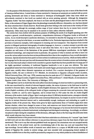 XI

   It is the purpose of this dictionary to ~ocument stable lexical items occurring in anyone or more of the three levels
of 'iimmiyya defined above. Lexical iteins or forms restricted to 'iimmiyyat al-ummiyyin are marked with an arrow
pointing downwards and items or forms restricted to 'iimmiyyat al-muthaqqafin (other than items which are
self-evidently restricted to that level) are marked with an arrow pointing upwards. Although the designation
"Egyptian Arabic" has been employed, the focus is on Cairo and the phonological frame is that of Cairo and the
Delta, to the exclusion of Upper Egypt where the phonology is markedly different; Alexandria, too, has been denied
the closer attention that it clearly deserves. Rural items given here belong to the rural scene in the vicinity of Cairo
and in the Delta, although the seemingly endless range of local variants there has by no means been covered
exhaustively. Other items may be assumed to be current in Cairo unless otherwise indicated.
   The entries have been drafted with the primary purpose of fulfilling the needs of an English-speaking user who
requires a general, overall-desc~iptive, synchronic, comprehension dictionary of Egyptian Arabic at all levels of
society. As an overall-descriptive synchronic dictionary, it is intended to describe the language as it is now, rather
than as it was, as it may be in the future, or as some would like it to be. Particular importance has been attached to the
provision of numerous examples, both transparent in meaning and non-transparent. One departure from normal
practice in bilingual synchronic lexicography of modern languages is, however, a modest attempt to provide some
information of an etymological character; more is said about this below, but it may be stressed here that the
compilers are well aware of the limitations of the present 2000-item etymological contribution. As for highly
specialized terminology, and compound terms in particular, the question of what to include and what to leave out
across the various subject areas has been noJess problematical here than in the compilation of any overall-descriptive
dictionary. Special attention has been paid to termini technici in traditional areas of activity, which are fairly stable in
the language but for the most part less well documented than the termini technici of modern science and technology;
but it is clear that much subject-related work is needed to a greater depth than has been possible here if a lalge part of
the highly specialized vocabulary of traditional Egyptian handicrafts is not to pass into oblivion. The main
geographical names have been included, both inside and outside Egypt; personal names have been included only in
special cases, notably where idiomatic expressions are involved. For a succinct description of the grammar of
Egyptian Arabic, the user is referred to T.F. Mitchell, An introduction to Egyptian colloquial Arabic (London,
Oxford University Press, 1956, repro 1978); mention may here be made also ofT.F. Mitchell, Colloguial Arabic: the
living language of Egypt (London, English Universities Press, 1962) and Ernest T. Abdel-Massih, An introduction to
Egyptian Arabic (Ann Arbor, The University of Michigan, 1975).
   Although there can be no doubt that this work suffers from shortcomings of a kind inevitable in a pioneering work,
in this case exacerbated by a dearth of relevant linguistic studies, the status of pioneer in the field must in truth be
accorded to Socrates Spiro, whose Egyptian Arabic-English dictionary first appeared in 1895 under the title An
Arabic-English vocabulary of the colloquial Arabic of Egypt containing the vernacular items and expressions, slang
phrases, vocables etc. used by native Egyptians, and in revised form in 1923 under the title An Arabic-English
dictionary of the modern Arabic of Egypt. Spiro's work gives about 12,500 fairly detailed entries, attempts to identify
bon:owings from other languages, and provides some contextual illustrations, but despite its merits it is now ofvalue
only for its intrinsic historical interest and is, understandably enough, inadequate and misleading as a guide to
Egyptian Arabic of the present day. Many terms given by Spiro (particularly those of Turkish origin) have since
become obsolete, others have changed in sense or form, and numerous new lexical items and expressions have
gained acceptance since his time, whether by borrowing from other languages or by internal derivation for purposes
of new or substantially overhauled institutional, technological and ideological terminology. Accordingly, no reliance
was placed on Spiro during the compilation of this dictionary, although a check at the final stage did yield some items
which would otherwise have been missed.
   A fundamental feature ofthe present work is that it has been undertaken as a dictionary ofa "vacuum" type, based
on field work and raw data without reference to any previous dictionary (apart from the final check of Spiro just
mentioned). This is not to say that relevant published work was ignored, but attestations were not accepted merely
on the authority of the printed word, and the overwhelming bulk of the data was oral and transcribed from
tape-recordings. Several million words of material were edited down to a corpus of 400,000 words covering all
aspects of Egyptian life, mostly in context strings, and were encoded with accompanying lexical analysis in
machine-readable form so that they could be processed by computer in a way which yielded an ordered distillation of
 