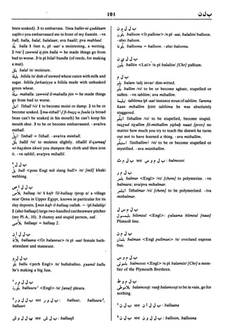 101

been soaked). 3 to embarrass. finta ballet-ni t;uddaam               ';'J.JJ"r'
xa[ibt-i you embarrassed me in front of my fiancee. - vn             .J~ balloon <It pallone> In pi -aat, balaliinl balloon.
ball, balla, balal, balalaan; ava baalil; pva mabluul.               - also baloon.
4     balla 1 linst n, pi -aatl a moistening, a wetting.             ~ ~ balloona = balloon. - also baloona.
2 Ivn!11 zawwid it-[iin balla == he made things go from
bad to worse. 3/n pi bilall bundle (of reeds, for making             .;,~JJ"r'                   ,
a mat).                                                              ~         balliin <Lat> In pi balaliinl {Chr] pallium.
~ balalln! moisture.
~ biliila Inl dish of stewed wheat eaten with milk and
                                                                     r J "r'
sugar. biliila Jarkasiyya a biliila made with unhusked               ~   balam ladj invarl dim-witted.
g!een wheat.                                                         ~   ballim Ivil to be or become aghast, stupefied or
~ maballa: zawwid il-maballa tiin == he made things                  sullen. -vn tabliim; ava miballim.
go from bad to worse.                                                ~ tabliima Ipl-aatl instance noun of tabliim. ramma
j;1 fitballivi/l to becoJ!le moist or damp. 2 to be or               kaan miballim bittit tabliima he was absolutely
become soaked.llma-titball i 1fi-but;t;-utuula (a broad              s~aggered.
bean can't be soakec! in his mouth) he can't keep his                ~I fitballim Ivil to be stupefied, become stupid.
mouth shut. 3 to be or become embarrassed. - ava/iva                 tUt;lud tilallim fil-mitballim y~bab naasi {prov] no
.
mitball.
J.,;I finball = fitball. - ava/iva minball.
                                                                     matter how much you try to teach the dimwit he turns
                                                                     out not to have learned a thing. - ava mitballim.
j     ballil lvil to moisten slightly. tiballil il-t;umaaJ           r40-1   fistiballim J Ivil to be or become stupefied or
wi-baedeen tikwii you dampen the cloth and then iron                 mystified. - ava mistiballim.
it. - vn tabliil; ava/pva miballil.
                                                                     .!.I    r J "r'    see ..,.. J r   J "r' : balmoosi
2JJ'-'
.1 buli <poss Engl mil slang bull> In! {mil] khaki
                                                                     .J   r J "r'
webbing.     .
                                                                     A   balmar <Engl> Ivtl {chem] to polymerize. -vn
                                                                     balmara; ava/pva mibalmar.
IJ".lJJ"r'                                                           ~I fitbalmar Ivil {chem] to be polymerized. - iva
..,..~ balla~    Inl 1 katr ril-balla~ Iprop n! a village
                                                                     mitbalmar.
near Qena in Upper Egypt, known in particular for its
clay deposits. II min katr il-balla~ oafish. - Ipl balali~1
2 (also balla~i) large two-handled earthenware pitcher               J..,.. r J "r'
(sec: Pl.A, 10). 3 clumsy and stupid person, oaf.                    J~       bilimsul <Engl>: lalaama blimsul {naut]
o.r"~ balla~i      = balla~ 2.                                       Plimsoll line.


 . .
.;,IJJ'-'
~~   ballaana <Gr balaneus> In pi -aatl female bath-
                                                                     .;, r J "r'
                                                                     .J~        bulman <Engl pullman> In! overland express
attendant and masseuse.                                              bus.


J.J J "r'                                                            ..,..J r J "r'
).. ballu <perh Engl> Inl hullaballoo. laamil ballu                  ~~      balmoosi <Eng!> In pi balamiisl {Chr] a mem-
he's making a big fuss.                                              ber of the Plymouth Brethren.


I.J   J J J"r'                                                       j,JrJ"r'
-'J~ balluura I <Engl> In! {anat] pleura.                            ~.Y'~ balamoo[i: raalJ balamoo[i to be in vain, go for
                                                                     nothing.
2.J   J J J "r'   see .J J J "r' :   balluur,   balluura 2 ,
balluuri                                                             I.;, J"r' see .;,1 J J"r': ballaana

~JJJ":/. see ~J"r':balluufi                                          2 .;,   J "r'     see .;, J J   J "r' : balloon,   balloona
 